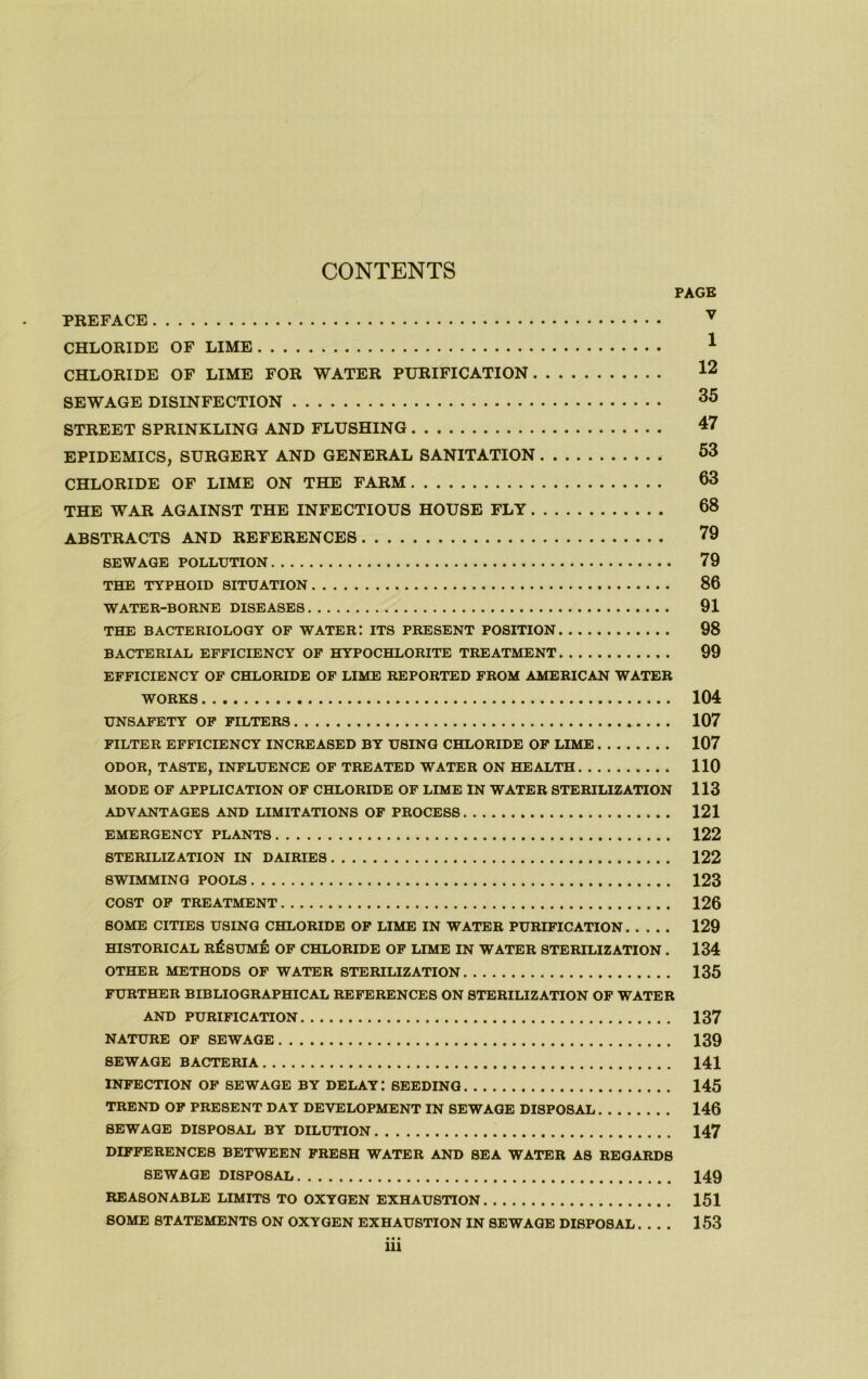 CONTENTS PAGE PREFACE CHLORIDE OF LIME ^ CHLORIDE OF LIME FOR WATER PURIFICATION 12 SEWAGE DISINFECTION STREET SPRINKLING AND FLUSHING 47 EPIDEMICS, SURGERY AND GENERAL SANITATION 53 CHLORIDE OF LIME ON THE FARM 53 THE WAR AGAINST THE INFECTIOUS HOUSE FLY 68 ABSTRACTS AND REFERENCES 79 SEWAGE POLLUTION 79 THE TYPHOID SITUATION 86 WATER-BORNE DISEASES 91 THE BACTERIOLOGY OF WATER! ITS PRESENT POSITION 98 BACTERIAL EFFICIENCY OF HYPOCHLORITE TREATMENT 99 EFFICIENCY OF CHLORIDE OF LIME REPORTED FROM AMERICAN WATER WORKS 104 UNSAFETY OP FILTERS . . . 107 FILTER EFFICIENCY INCREASED BY USING CHLORIDE OP LIME 107 ODOR, TASTE, INFLUENCE OF TREATED WATER ON HEALTH 110 MODE OF APPLICATION OF CHLORIDE OF LIME IN WATER STERILIZATION 113 ADVANTAGES AND LIMITATIONS OF PROCESS 121 EMERGENCY PLANTS 122 STERILIZATION IN DAIRIES 122 SWIMMING POOLS 123 COST OP TREATMENT 126 SOME CITIES USING CHLORIDE OP LIME IN WATER PURIFICATION 129 HISTORICAL RESUME OF CHLORIDE OF LIME IN WATER STERILIZATION . 134 OTHER METHODS OF WATER STERILIZATION 135 FURTHER BIBLIOGRAPHICAL REFERENCES ON STERILIZATION OP WATER AND PURIFICATION 137 NATURE OP SEWAGE 139 SEWAGE BACTERIA 141 INFECTION OP SEWAGE BY DELAY! SEEDING 145 TREND OF PRESENT DAY DEVELOPMENT IN SEWAGE DISPOSAL 146 SEWAGE DISPOSAL BY DILUTION 147 DIFFERENCES BETWEEN FRESH WATER AND SEA WATER AS REGARDS SEWAGE DISPOSAL 149 REASONABLE LIMITS TO OXYGEN EXHAUSTION 151 SOME STATEMENTS ON OXYGEN EXHAUSTION IN SEWAGE DISPOSAL 153