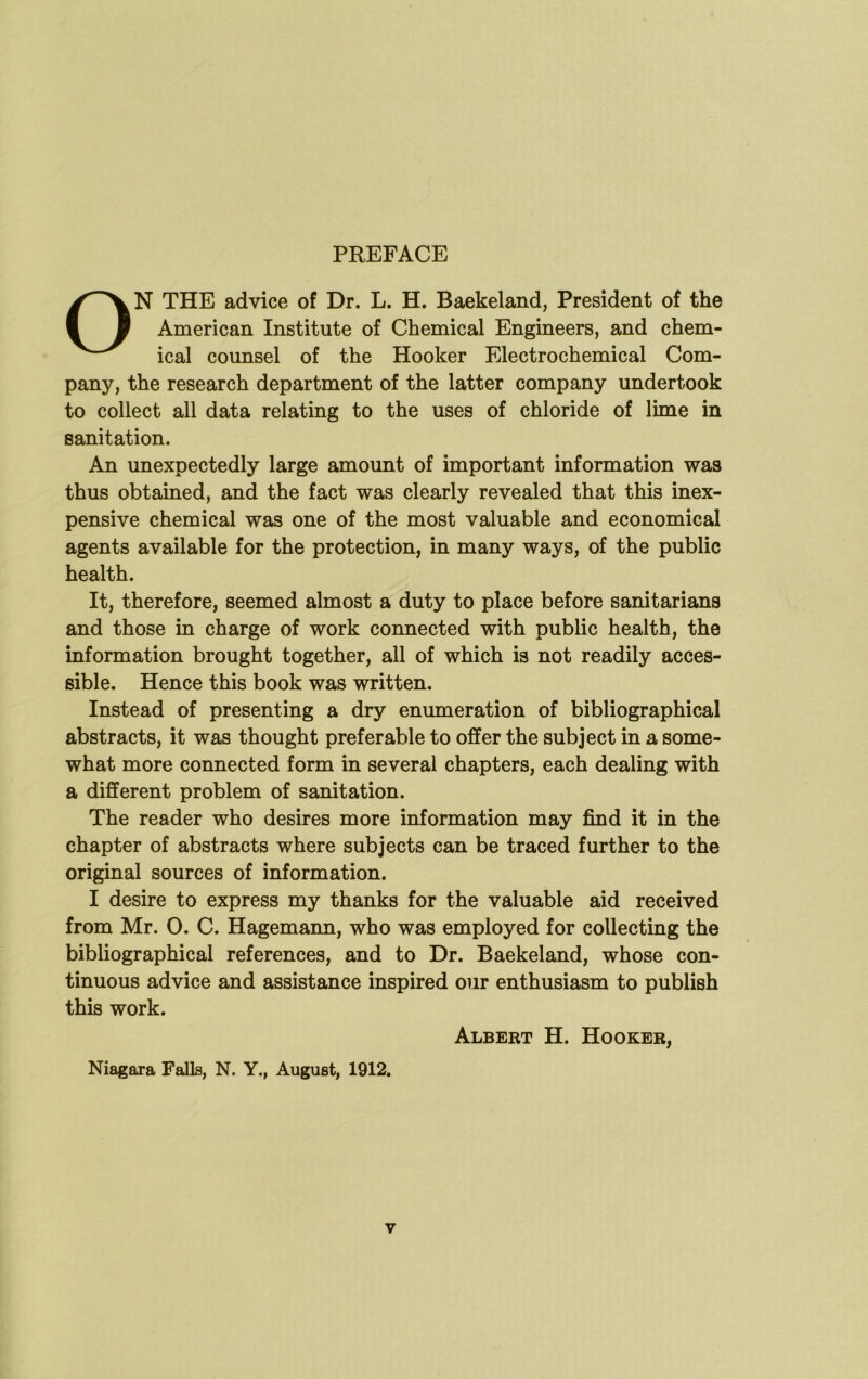 PREFACE ON THE advice of Dr. L. H. Baekeland, President of the American Institute of Chemical Engineers, and chem- ical counsel of the Hooker Electrochemical Com- pany, the research department of the latter company undertook to collect all data relating to the uses of chloride of lime in sanitation. An unexpectedly large amount of important information was thus obtained, and the fact was clearly revealed that this inex- pensive chemical was one of the most valuable and economical agents available for the protection, in many ways, of the public health. It, therefore, seemed almost a duty to place before sanitarians and those in charge of work connected with public health, the information brought together, all of which is not readily acces- sible. Hence this book was written. Instead of presenting a dry enumeration of bibliographical abstracts, it was thought preferable to offer the subject in a some- what more connected form in several chapters, each dealing with a different problem of sanitation. The reader who desires more information may find it in the chapter of abstracts where subjects can be traced further to the original sources of information. I desire to express my thanks for the valuable aid received from Mr. 0. C. Hagemann, who was employed for collecting the bibliographical references, and to Dr. Baekeland, whose con- tinuous advice and assistance inspired our enthusiasm to publish this work. Albert H. Hooker, Niagara Falls, N. Y., August, 1912.