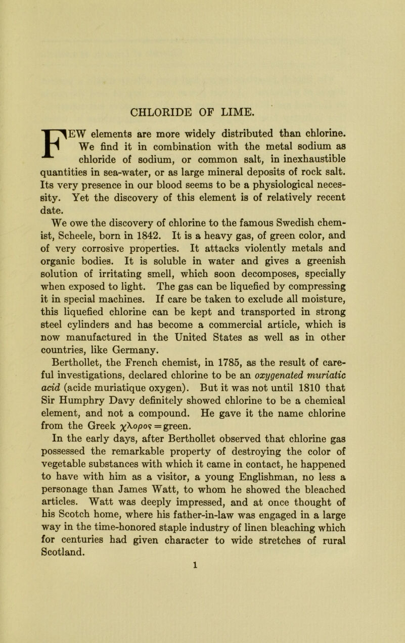 Few elements are more widely distributed than chlorine. We find it in combination with the metal sodium as chloride of sodium, or common salt, in inexhaustible quantities in sea-water, or as large mineral deposits of rock salt. Its very presence in our blood seems to be a physiological neces- sity. Yet the discovery of this element is of relatively recent date. We owe the discovery of chlorine to the famous Swedish chem- ist, Scheele, born in 1842. It is a heavy gas, of green color, and of very corrosive properties. It attacks violently metals and organic bodies. It is soluble in water and gives a greenish solution of irritating smell, which soon decomposes, specially when exposed to light. The gas can be liquefied by compressing it in special machines. If care be taken to exclude all moisture, this liquefied chlorine can be kept and transported in strong steel cylinders and has become a commercial article, which is now manufactured in the United States as well as in other countries, like Germany. Berthollet, the French chemist, in 1785, as the result of care- ful investigations, declared chlorine to be an oxygenated muriatic add (acide muriatique oxygen). But it was not until 1810 that Sir Humphry Davy definitely showed chlorine to be a chemical element, and not a compound. He gave it the name chlorine from the Greek xXopo? = green. In the early days, after Berthollet observed that chlorine gas possessed the remarkable property of destroying the color of vegetable substances with which it came in contact, he happened to have with him as a visitor, a young Englishman, no less a personage than James Watt, to whom he showed the bleached articles. Watt was deeply impressed, and at once thought of his Scotch home, where his father-in-law was engaged in a large way in the time-honored staple industry of linen bleaching which for centuries had given character to wide stretches of rural Scotland.