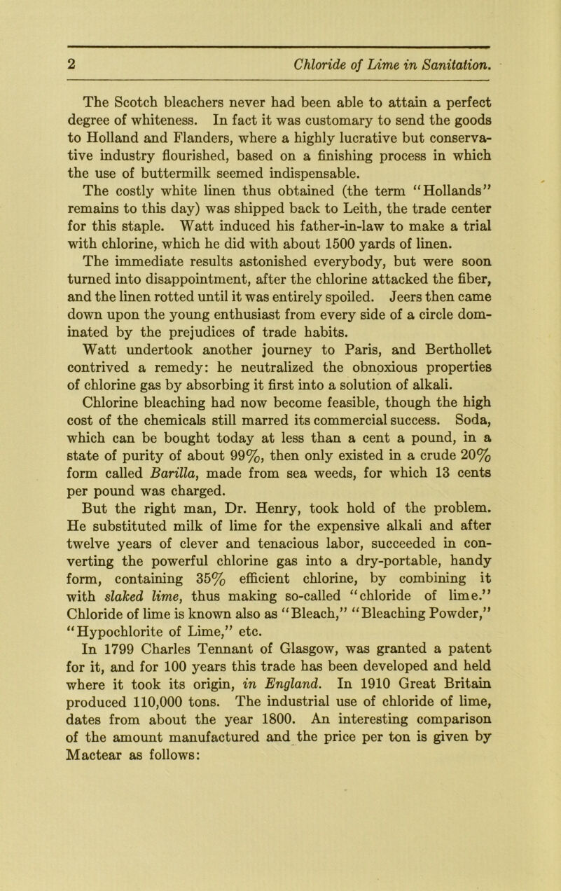 The Scotch bleachers never had been able to attain a perfect degree of whiteness. In fact it was customary to send the goods to Holland and Flanders, where a highly lucrative but conserva- tive industry flourished, based on a finishing process in which the use of buttermilk seemed indispensable. The costly white linen thus obtained (the term Hollands’^ remains to this day) was shipped back to Leith, the trade center for this staple. Watt induced his father-in-law to make a trial with chlorine, which he did with about 1500 yards of linen. The immediate results astonished everybody, but were soon turned into disappointment, after the chlorine attacked the fiber, and the linen rotted until it was entirely spoiled. Jeers then came down upon the young enthusiast from every side of a circle dom- inated by the prejudices of trade habits. Watt undertook another journey to Paris, and Berthollet contrived a remedy: he neutralized the obnoxious properties of chlorine gas by absorbing it first into a solution of alkali. Chlorine bleaching had now become feasible, though the high cost of the chemicals still marred its commercial success. Soda, which can be bought today at less than a cent a pound, in a state of purity of about 99%, then only existed in a crude 20% form called Barilla, made from sea weeds, for which 13 cents per pound was charged. But the right man. Dr. Henry, took hold of the problem. He substituted milk of lime for the expensive alkali and after twelve years of clever and tenacious labor, succeeded in con- verting the powerful chlorine gas into a dry-portable, handy form, containing 35% eificient chlorine, by combining it with slaked lime, thus making so-called “chloride of lime.” Chloride of lime is known also as “Bleach,” “Bleaching Powder,” “Hypochlorite of Lime,” etc. In 1799 Charles Tennant of Glasgow, was granted a patent for it, and for 100 years this trade has been developed and held where it took its origin, in England. In 1910 Great Britain produced 110,000 tons. The industrial use of chloride of lime, dates from about the year 1800. An interesting comparison of the amount manufactured and the price per ton is given by Mactear as follows: