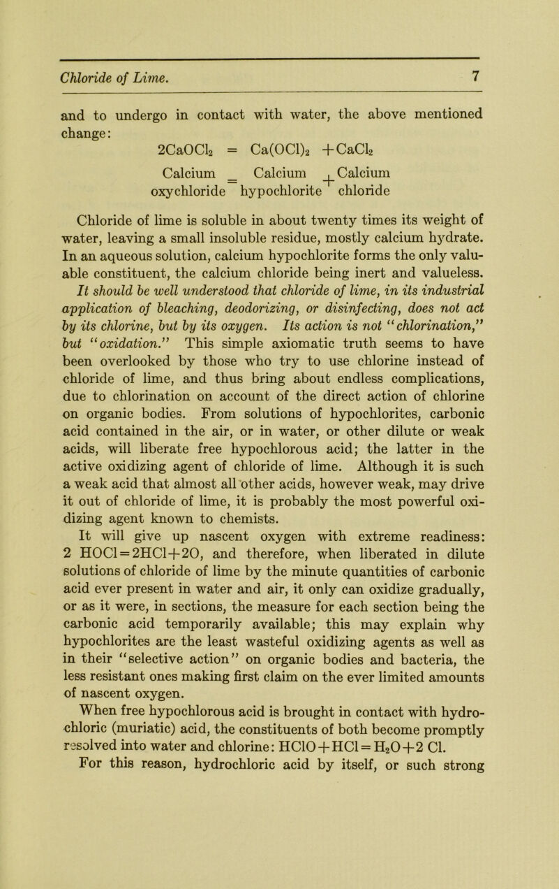 and to undergo in contact with water, the above mentioned change: 2CaOCl2 = Ca(OCl)2 +CaCl2 Calcium _ Calcium _|_ Calcium oxychloride hypochlorite chloride Chloride of lime is soluble in about twenty times its weight of water, leaving a small insoluble residue, mostly calcium hydrate. In an aqueous solution, calcium hypochlorite forms the only valu- able constituent, the calcium chloride being inert and valueless. It should he well understood that chloride of lime, in its industrial application of bleaching, deodorizing, or disinfecting, does not act by its chlorine, hut by its oxygen. Its action is not ‘‘chlorination,^* hut “oxidation.*’ This simple axiomatic truth seems to have been overlooked by those who try to use chlorine instead of chloride of lime, and thus bring about endless complications, due to chlorination on account of the direct action of chlorine on organic bodies. From solutions of hypochlorites, carbonic acid contained in the air, or in water, or other dilute or weak acids, will liberate free hypochlorous acid; the latter in the active oxidizing agent of chloride of lime. Although it is such a weak acid that almost alTother acids, however weak, may drive it out of chloride of lime, it is probably the most powerful oxi- dizing agent known to chemists. It will give up nascent oxygen with extreme readiness: 2 H0Cl = 2HCl+20, and therefore, when liberated in dilute solutions of chloride of lime by the minute quantities of carbonic acid ever present in water and air, it only can oxidize gradually, or as it were, in sections, the measure for each section being the carbonic acid temporarily available; this may explain why hypochlorites are the least wasteful oxidizing agents as well as in their “selective action” on organic bodies and bacteria, the less resistant ones making first claim on the ever limited amounts of nascent oxygen. When free hypochlorous acid is brought in contact with hydro- chloric (muriatic) acid, the constituents of both become promptly resolved into water and chlorine: HC10+HCl = H20+2 Cl. For this reason, hydrochloric acid by itself, or such strong