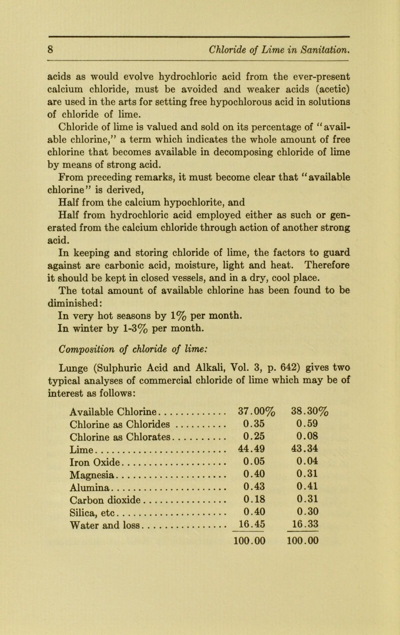 acids as would evolve hydrochloric acid from the ever-present calcium chloride, must be avoided and weaker acids (acetic) are used in the arts for setting free hypochlorous acid in solutions of chloride of lime. Chloride of lime is valued and sold on its percentage of “ avail- able chlorine,” a term which indicates the whole amount of free chlorine that becomes available in decomposing chloride of lime by means of strong acid. From preceding remarks, it must become clear that available chlorine” is derived. Half from the calcium hypochlorite, and Half from hydrochloric acid employed either as such or gen- erated from the calcium chloride through action of another strong acid. In keeping and storing chloride of lime, the factors to guard against are carbonic acid, moisture, light and heat. Therefore it should be kept in closed vessels, and in a dry, cool place. The total amount of available chlorine has been found to be diminished: In very hot seasons by 1% per month. In winter by 1-3% per month. Composition of chloride of lime: Lunge (Sulphuric Acid and Alkali, Vol. 3, p. 642) gives two typical analyses of commercial chloride of lime which may be of interest as follows: Available Chlorine 37.00% 38.30% Chlorine as Chlorides 0.35 0.59 Chlorine as Chlorates 0.25 0.08 Lime 44.49 43.34 Iron Oxide 0.05 0.04 Magnesia 0.40 0.31 Alumina 0.43 0.41 Carbon dioxide 0.18 0.31 Silica, etc 0.40 0.30 Water and loss 16.45 16.33 100.00 100.00