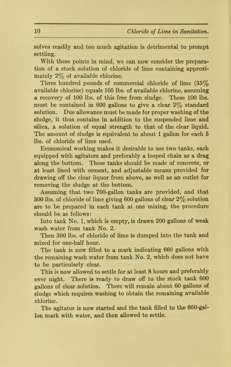 solves readily and too much agitation is detrimental to prompt settling. With these points in mind, we can now consider the prepara- tion of a stock solution of chloride of lime containing approxi- mately 2% of available chlorine. Three hundred pounds of commercial chloride of lime (35% available chlorine) equals 105 lbs. of available chlorine, assuming a recovery of 100 lbs. of this free from sludge. These 100 lbs. must be contained in 600 gallons to give a clear 2% standard solution. Due allowance must be made for proper washing of the sludge, it thus contains in addition to the suspended lime and silica, a solution of equal strength to that of the clear liquid. The amount of sludge is equivalent to about 1 gallon for each 5 lbs. of chloride of lime used. Economical working makes it desirable to use two tanks, each equipped with agitators and preferably a looped chain as a drag along the bottom. These tanks should be made of concrete, or at least lined with cement, and adjustable means provided for drawing off the clear liquor from above, as well as an outlet for removing the sludge at the bottom. Assuming that two 700-gallon tanks are provided, and that 300 lbs. of chloride of lime giving 600 gallons of clear 2% solution are to be prepared in each tank at one mixing, the procedure should be as follows: Into tank No. 1, which is empty, is drawn 200 gallons of weak wash water from tank No. 2. Then 300 lbs. of chloride of lime is dumped into the tank and mixed for one-half hour. The tank is now filled to a mark indicating 660 gallons with the remaining wash water from tank No. 2, which does not have to be particularly clear. This is now allowed to settle for at least 8 hours and preferably over night. There is ready to draw off to the stock tank 600 gallons of clear solution. There will remain about 60 gallons of sludge which requires washing to obtain the remaining available chlorine. The agitator is now started and the tank filled to the 660-gal- lon mark with water, and then allowed to settle.