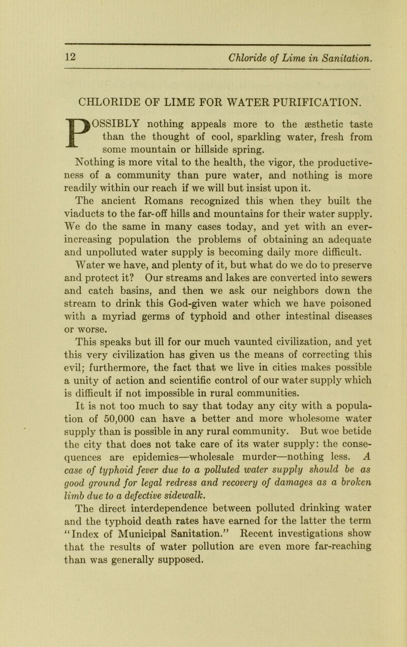 CHLORIDE OF LIME FOR WATER PURIFICATION. POSSIBLY nothing appeals more to the aesthetic taste than the thought of cool, sparkling water, fresh from some mountain or hillside spring. Nothing is more vital to the health, the vigor, the productive- ness of a community than pure water, and nothing is more readily within our reach if we will but insist upon it. The ancient Romans recognized this when they built the viaducts to the far-off hills and mountains for their water supply. We do the same in many cases today, and yet with an ever- increasing population the problems of obtaining an adequate and unpolluted water supply is becoming daily more difficult. Water we have, and plenty of it, but what do we do to preserve and protect it? Our streams and lakes are converted into sewers and catch basins, and then we ask our neighbors down the stream to drink this God-given water which we have poisoned with a myriad germs of typhoid and other intestinal diseases or worse. This speaks but ill for our much vaunted civilization, and yet this very civilization has given us the means of correcting this evil; furthermore, the fact that we live in cities makes possible a unity of action and scientific control of our water supply which is difficult if not impossible in rural communities. It is not too much to say that today any city with a popula- tion of 50,000 can have a better and more wholesome water supply than is possible in any rural community. But woe betide the city that does not take care of its water supply: the conse- quences are epidemics—wholesale murder—nothing less. A case of typhoid fever due to a polluted water supply should he as good ground for legal redress and recovery of damages as a broken limb due to a defective sidewalk. The direct interdependence between polluted drinking water and the typhoid death rates have earned for the latter the term “Index of Municipal Sanitation.'^ Recent investigations show that the results of water pollution are even more far-reaching than was generally supposed.