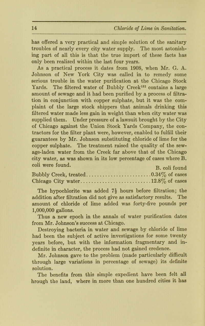 has offered a very practical and simple solution of the sanitary troubles of nearly every city water supply. The most astonish- ing part of all this is that the true import of these facts has only been realized within the last four years. As a practical process it dates from 1908, when Mr. G. A. Johnson of New York City was called in to remedy some serious trouble in the water purification at the Chicago Stock Yards. The filtered water of Bubbly Creek^^^ contains a large amount of sewage and it had been purified by a process of filtra- tion in conjunction with copper sulphate, but it was the com- plaint of the large stock shippers that animals drinking this filtered water made less gain in weight than when city water was supplied them. Under pressure of a lawsuit brought by the City of Chicago against the Union Stock Yards Company, the con- tractors for the filter plant were, however, enabled to fulfill their guarantees by Mr. Johnson substituting chloride of lime for the copper sulphate. The treatment raised the quality of the sew- age-laden water from the Creek far above that of the Chicago city water, as was shown in its low percentage of cases where B. coli were found. -r, v j B. coll found Bubbly Creek, treated 0.34% of cases Chicago City water 12.8% of cases The hypochlorite was added hours before filtration; the addition after filtration did not give as satisfactory results. The amount of chloride of lime added was forty-five pounds per 1,000,000 gallons. Thus a new epoch in the annals of water purification dates from Mr. Johnson’s success at Chicago. Destroying bacteria in water and sewage by chloride of lime had been the subject of active investigations for some twenty years before, but with the information fragmentary and in- definite in character, the process had not gained credence. Mr. Johnson gave to the problem (made particularly difficult through large variations in percentage of sewage) its definite solution. The benefits from this simple expedient have been felt all hrough the land, where in more than one hundred cities it has