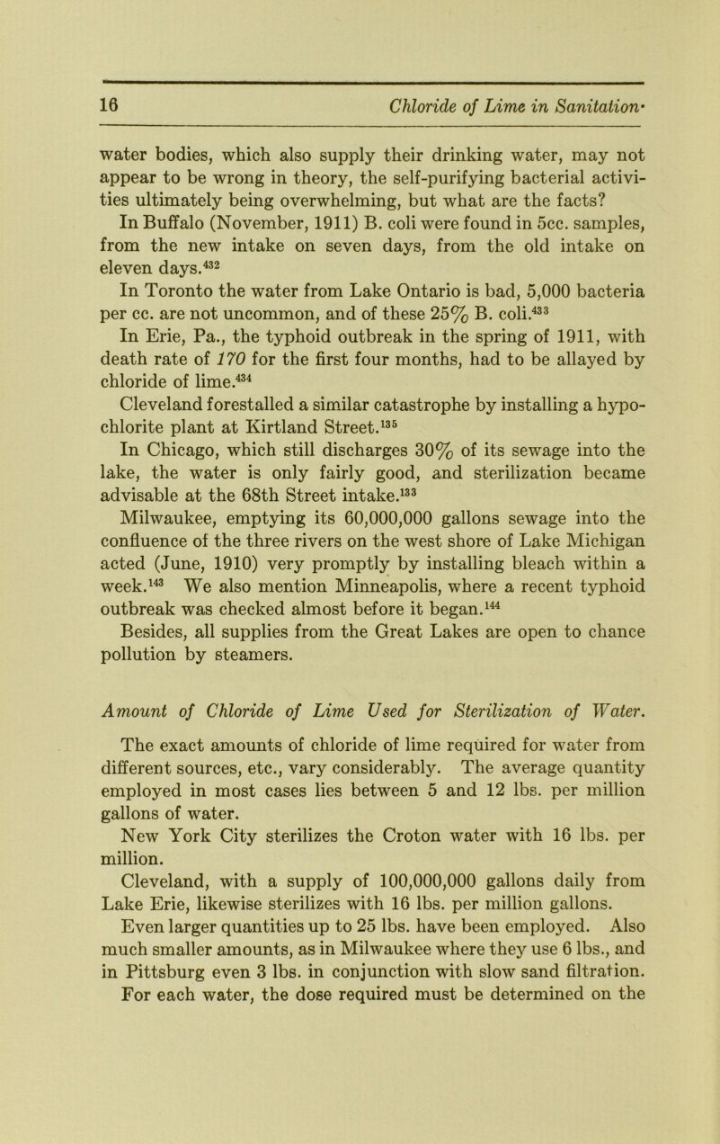 water bodies, which also supply their drinking water, may not appear to be wrong in theory, the self-purifying bacterial activi- ties ultimately being overwhelming, but what are the facts? In Buffalo (November, 1911) B. coli were found in 5cc. samples, from the new intake on seven days, from the old intake on eleven days.'^^^ In Toronto the water from Lake Ontario is bad, 5,000 bacteria per cc. are not uncommon, and of these 25% B. coli.'^^^ In Erie, Pa., the typhoid outbreak in the spring of 1911, with death rate of 170 for the first four months, had to be allayed by chloride of lime.^^ Cleveland forestalled a similar catastrophe by installing a hypo- chlorite plant at Kirtland Street. In Chicago, which still discharges 30% of its sewage into the lake, the water is only fairly good, and sterilization became advisable at the 68th Street intake.^^^ Milwaukee, emptying its 60,000,000 gallons sewage into the confluence of the three rivers on the west shore of Lake Michigan acted (June, 1910) very promptly by installing bleach within a week.^'^^ We also mention Minneapolis, where a recent typhoid outbreak was checked almost before it began. Besides, all supplies from the Great Lakes are open to chance pollution by steamers. Amount of Chloride of Lime Used for Sterilization of Water. The exact amounts of chloride of lime required for water from different sources, etc., vary considerably. The average quantity employed in most cases lies between 5 and 12 lbs. per million gallons of water. New York City sterilizes the Croton water with 16 lbs. per million. Cleveland, with a supply of 100,000,000 gallons daily from Lake Erie, likewise sterilizes with 16 lbs. per million gallons. Even larger quantities up to 25 lbs. have been employed. Also much smaller amounts, as in Milwaukee where they use 6 lbs., and in Pittsburg even 3 lbs. in conjunction with slow sand filtration. For each water, the dose required must be determined on the