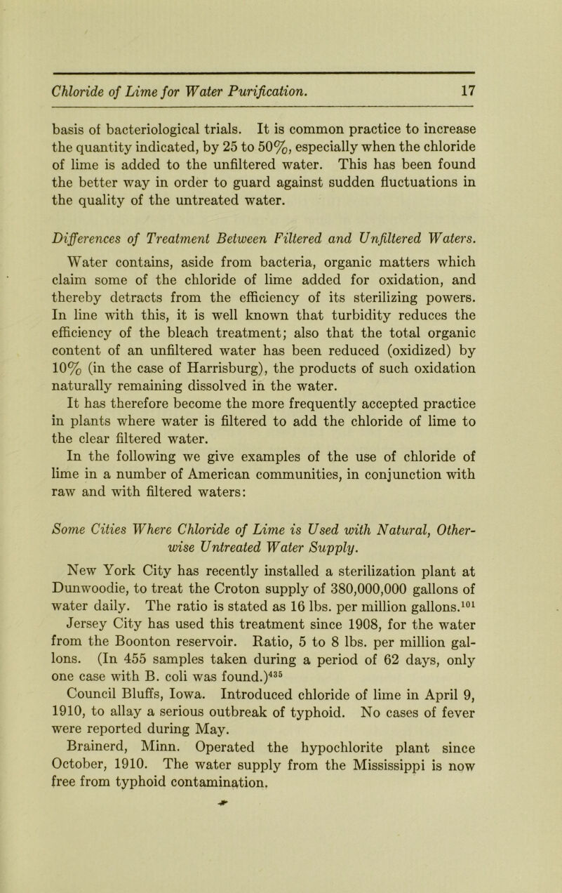 basis of bacteriological trials. It is common practice to increase the quantity indicated, by 25 to 50%, especially when the chloride of lime is added to the unfiltered water. This has been found the better way in order to guard against sudden fluctuations in the quality of the untreated water. Differences of Treatment Between Filtered and Unfiltered Waters. Water contains, aside from bacteria, organic matters which claim some of the chloride of lime added for oxidation, and thereby detracts from the efficiency of its sterilizing powers. In line with this, it is well known that turbidity reduces the efficiency of the bleach treatment; also that the total organic content of an unfiltered water has been reduced (oxidized) by 10% (in the case of Harrisburg), the products of such oxidation naturally remaining dissolved in the water. It has therefore become the more frequently accepted practice in plants where water is filtered to add the chloride of lime to the clear filtered water. In the following we give examples of the use of chloride of lime in a number of American communities, in conjunction with raw and with filtered waters: Some Cities Where Chloride of Lime is Used with Natural, Other- wise Untreated Water Supply. New York City has recently installed a sterilization plant at Dunwoodie, to treat the Croton supply of 380,000,000 gallons of water daily. The ratio is stated as 16 lbs. per million gallons. Jersey City has used this treatment since 1908, for the water from the Boonton reservoir. Ratio, 5 to 8 lbs. per million gal- lons. (In 455 samples taken during a period of 62 days, only one case with B. coli was found.)^^^ Council Bluffs, Iowa. Introduced chloride of lime in April 9, 1910, to allay a serious outbreak of typhoid. No cases of fever were reported during May. Brainerd, Minn. Operated the hypochlorite plant since October, 1910. The water supply from the Mississippi is now free from typhoid contamination.
