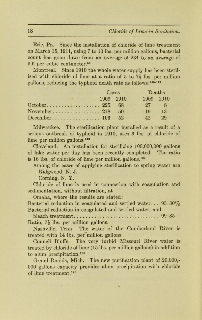 Erie, Pa. Since the installation of chloride of lime treatment on March 15, 1911, using 7 to 10 lbs. per million gallons, bacterial count has gone down from an average of 234 to an average of 6.6 per cubic centimeter.®® Montreal. Since 1910 the whole water supply has been steril- ized with chloride of lime at a ratio of 5 to 7§ lbs. per million gallons, reducing the typhoid death rate as follows Cases Deaths 1909 1910 1909 1910 October 225 68 27 8 November 218 50 19 13 December 106 52 42 29 Milwaukee. The sterilization plant installed as a result of a serious outbreak of typhoid in 1910, uses 6 lbs. of chloride of lime per million gallons. Cleveland. An installation for sterilizing 100,000,000 gallons of lake water per day has been recently completed. The ratio is 16 lbs. of chloride of lime per million gallons.^®^ Among the cases of applying sterilization to spring water are Ridgwood, N. J. Corning, N. Y. Chloride of lime is used in connection with coagulation and sedimentation, without filtration, at Omaha, where the results are stated: Bacterial reduction in coagulated and settled water.. . .93.30% Bacterial reduction in coagulated and settled water, and bleach treatment 99.85 Ratio, 7i lbs. per million gallons. Nashville, Tenn. The water of the Cumberland River is treated with 14 lbs. per_^million gallons. Council Bluffs. The very turbid Missouri River water is treated by chloride of lime (15 lbs. per million gallons) in addition to alum precipitation.^®® Grand Rapids, Mich. The new purification plant of 20,000,- 000 gallons capacity provides alum precipitation with chloride of lime treatment/^®