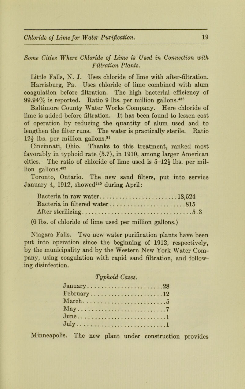 Some Cities Where Chloride of Lime is Used in Connection with Filtration Plants. Little Falls, N. J. Uses chloride of lime with after-filtration. Harrisburg, Pa. Uses chloride of lime combined with alum coagulation before filtration. The high bacterial efficiency of 99.94% is reported. Ratio 9 lbs. per million gallons.'*^® Baltimore County Water Works Company. Here chloride of lime is added before filtration. It has been found to lessen cost of operation by reducing the quantity of alum used and to lengthen the filter runs. The water is practically sterile. Ratio 12| lbs. per million gallons.®^ Cincinnati, Ohio. Thanks to this treatment, ranked most favorably in typhoid rate (5.7), in 1910, among larger American cities. The ratio of chloride of lime used is 5-12J lbs. per mil- lion gallons. Toronto, Ontario. The new sand filters, put into service January 4, 1912, showed^^® during April: Bacteria in raw water 18,524 Bacteria in filtered water 815 After sterilizing 5.3 (6 lbs. of chloride of lime used per million gallons.) Niagara Falls. Two new water purification plants have been put into operation since the beginning of 1912, respectively, by the municipality and by the Western New York Water Com- pany, using coagulation with rapid sand filtration, and follow- ing disinfection. Typhoid Cases. J anuary 28 February 12 March 5 May 7 June 1 July 1 Minneapolis. The new plant under construction provides