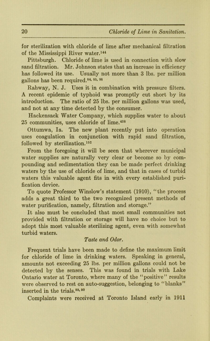 for sterilization with chloride of lime after mechanical filtration of the Mississippi River water. Pittsburgh. Chloride of lime is used in connection with slow sand filtration. Mr. Johnson states that an increase in efficiency has followed its use. Usually not more than 3 lbs. per million gallons has been required.®^* Rahway, N. J. Uses it in combination with pressure filters. A recent epidemic of typhoid was promptly cut short by its introduction. The ratio of 25 lbs. per million gallons was used, and not at any time detected by the consumer. Hackensack Water Company, which supplies water to about 25 communities, uses chloride of lime.^^® Ottumwa, la. The new plant recently put into operation uses coagulation in conjunction with rapid sand filtration, followed by sterilization. From the foregoing it will be seen that wherever municipal water supplies are naturally very clear or become so by com- pounding and sedimentation they can be made perfect drinking waters by the use of chloride of lime, and that in cases of turbid waters this valuable agent fits in with every established puri- fication device. To quote Professor Winslow’s statement (1910), ‘‘the process adds a great third to the two recognized present methods of water purification, namely, filtration and storage.” It also must be concluded that most small communities not provided with filtration or storage will have no choice but to adopt this most valuable sterilizing agent, even with somewhat turbid waters. Taste and Odor. Frequent trials have been made to define the maximum limit for chloride of lime in drinking waters. Speaking in general, amounts not exceeding 25 lbs. per million gallons could not be detected by the senses. This was found in trials with Lake Ontario water at Toronto, where many of the “positive” results were observed to rest on auto-suggestion, belonging to “blanks” inserted in the trials.®®'®® Complaints were received at Toronto Island early in 1911