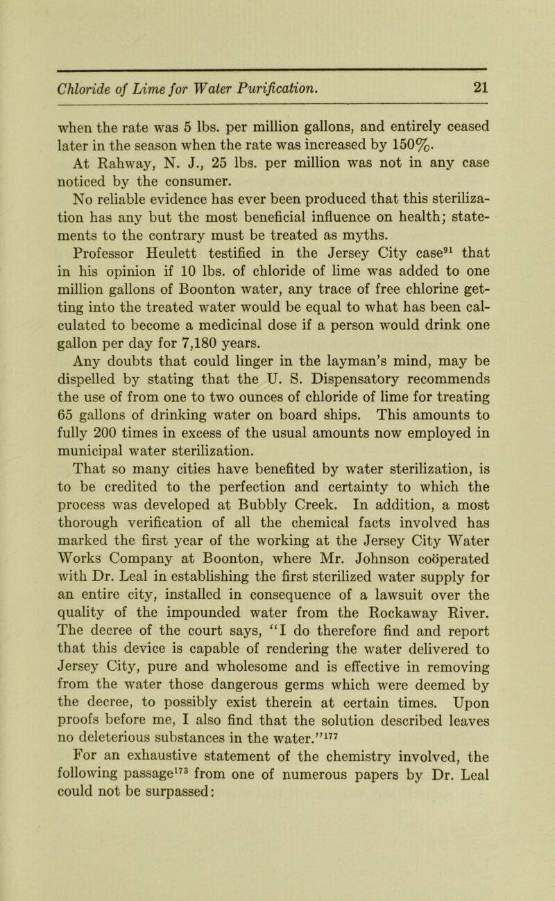 when the rate was 5 lbs. per million gallons, and entirely ceased later in the season when the rate was increased by 150%. At Rahway, N. J., 25 lbs. per million was not in any case noticed by the consumer. No reliable evidence has ever been produced that this steriliza- tion has any but the most beneficial influence on health; state- ments to the contrary must be treated as myths. Professor Heulett testified in the Jersey City case®^ that in his opinion if 10 lbs. of chloride of lime was added to one million gallons of Boonton water, any trace of free chlorine get- ting into the treated water would be equal to what has been cal- culated to become a medicinal dose if a person would drink one gallon per day for 7,180 years. Any doubts that could linger in the layman’s mind, may be dispelled by stating that the U. S. Dispensatory recommends the use of from one to two ounces of chloride of lime for treating 65 gallons of drinking water on board ships. This amounts to fully 200 times in excess of the usual amounts now employed in municipal water sterilization. That so many cities have benefited by water sterilization, is to be credited to the perfection and certainty to which the process was developed at Bubbly Creek. In addition, a most thorough verification of all the chemical facts involved has marked the first year of the working at the Jersey City Water Works Company at Boonton, where Mr. Johnson cooperated with Dr. Leal in establishing the first sterilized water supply for an entire city, installed in consequence of a lawsuit over the quality of the impounded water from the Rockaway River. The decree of the court says, “I do therefore find and report that this device is capable of rendering the water delivered to Jersey City, pure and wholesome and is effective in removing from the water those dangerous germs which were deemed by the decree, to possibly exist therein at certain times. Upon proofs before me, I also find that the solution described leaves no deleterious substances in the water. For an exhaustive statement of the chemistry involved, the following passage^^^ from one of numerous papers by Dr. Leal could not be surpassed: