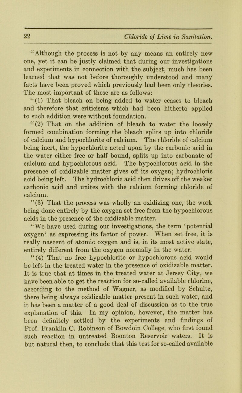 “Although the process is not by any means an entirely new one, yet it can be justly claimed that during our investigations and experiments in connection with the subject, much has been learned that was not before thoroughly understood and many facts have been proved which previously had been only theories. The most important of these are as follows: “(1) That bleach on being added to water ceases to bleach and therefore that criticisms which had been hitherto applied to such addition were without foundation. “(2) That on the addition of bleach to water the loosely formed combination forming the bleach splits up into chloride of calcium and hypochlorite of calcium. The chloride of calcium being inert, the hypochlorite acted upon by the carbonic acid in the water either free or half bound, splits up into carbonate of calcium and hypochlorous acid. The hypochlorous acid in the presence of oxidizable matter gives off its oxygen; hydrochloric acid being left. The hydrochloric acid then drives off the weaker carbonic acid and unites with the calcium forming chloride of calcium. “ (3) That the process was wholly an oxidizing one, the work being done entirely by the oxygen set free from the hypochlorous acids in the presence of the oxidizable matter. “We have used during our investigations, the term ‘potential oxygen' as expressing its factor of power. When set free, it is really nascent of atomic oxygen and is, in its most active state, entirely different from the oxygen normally in the water. “(4) That no free hypochlorite or hypochlorous acid would be left in the treated water in the presence of oxidizable matter. It is true that at times in the treated water at Jersey City, we have been able to get the reaction for so-called available chlorine, according to the method of Wagner, as modified by Schultz, there being always oxidizable matter present in such water, and it has been a matter of a good deal of discussion as to the true explanation of this. In my opinion, however, the matter has been definitely settled by the experiments and findings of Prof. Franklin C. Robinson of Bowdoin College, who first found such reaction in untreated Boonton Reservoir waters. It is but natural then, to conclude that this test for so-called available