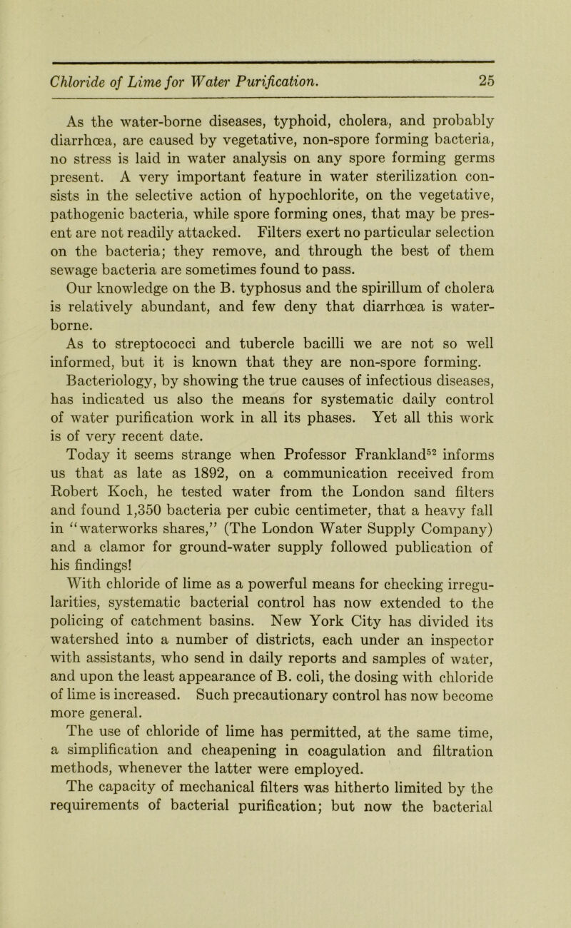 As the water-borne diseases, typhoid, cholera, and probably diarrhoea, are caused by vegetative, non-spore forming bacteria, no stress is laid in water analysis on any spore forming germs present. A very important feature in water sterilization con- sists in the selective action of hypochlorite, on the vegetative, pathogenic bacteria, while spore forming ones, that may be pres- ent are not readily attacked. Filters exert no particular selection on the bacteria; they remove, and through the best of them sewage bacteria are sometimes found to pass. Our knowledge on the B. typhosus and the spirillum of cholera is relatively abundant, and few deny that diarrhoea is water- borne. As to streptococci and tubercle bacilli we are not so well informed, but it is known that they are non-spore forming. Bacteriology, by showing the true causes of infectious diseases, has indicated us also the means for systematic daily control of water purification work in all its phases. Yet all this work is of very recent date. Today it seems strange when Professor Frankland^^ informs us that as late as 1892, on a communication received from Robert Koch, he tested water from the London sand filters and found 1,350 bacteria per cubic centimeter, that a heavy fall in ‘‘waterworks shares,” (The London Water Supply Company) and a clamor for ground-water supply followed publication of his findings! With chloride of lime as a powerful means for checking irregu- larities, systematic bacterial control has now extended to the policing of catchment basins. New York City has divided its watershed into a number of districts, each under an inspector with assistants, who send in daily reports and samples of water, and upon the least appearance of B. coli, the dosing with chloride of lime is increased. Such precautionary control has now become more general. The use of chloride of lime has permitted, at the same time, a simplification and cheapening in coagulation and filtration methods, whenever the latter were employed. The capacity of mechanical filters was hitherto limited by the requirements of bacterial purification; but now the bacterial