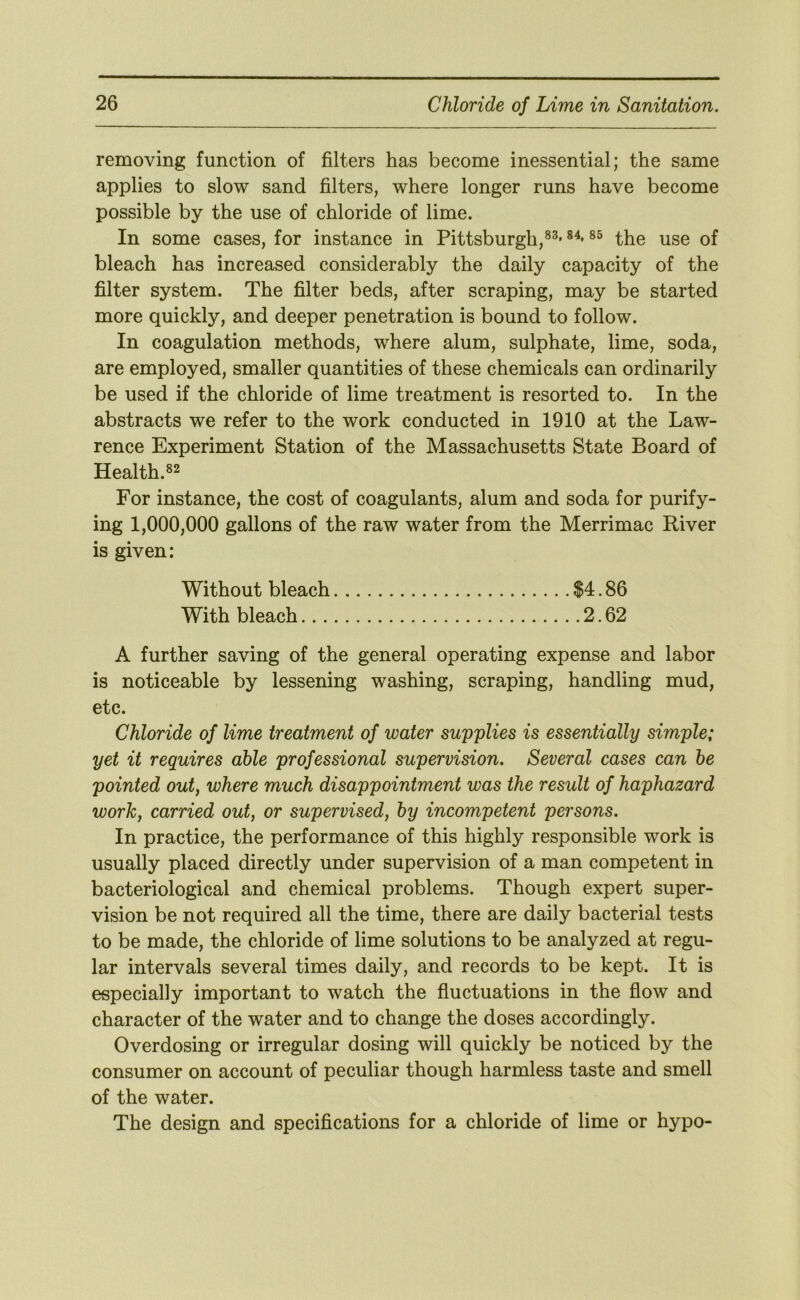 removing function of filters has become inessential; the same applies to slow sand filters, where longer runs have become possible by the use of chloride of lime. In some cases, for instance in Pittsburgh,®^* ®^* the use of bleach has increased considerably the daily capacity of the filter system. The filter beds, after scraping, may be started more quickly, and deeper penetration is bound to follow. In coagulation methods, where alum, sulphate, lime, soda, are employed, smaller quantities of these chemicals can ordinarily be used if the chloride of lime treatment is resorted to. In the abstracts we refer to the work conducted in 1910 at the Law- rence Experiment Station of the Massachusetts State Board of Health.®^ For instance, the cost of coagulants, alum and soda for purify- ing 1,000,000 gallons of the raw water from the Merrimac River is given: Without bleach $4.86 With bleach 2.62 A further saving of the general operating expense and labor is noticeable by lessening washing, scraping, handling mud, etc. Chloride of lime treatment of water supplies is essentially simple; yet it requires able professional supervision. Several cases can he pointed out, where much disappointment was the result of haphazard work, carried out, or supervised, by incompetent persons. In practice, the performance of this highly responsible work is usually placed directly under supervision of a man competent in bacteriological and chemical problems. Though expert super- vision be not required all the time, there are daily bacterial tests to be made, the chloride of lime solutions to be analyzed at regu- lar intervals several times daily, and records to be kept. It is especially important to watch the fluctuations in the flow and character of the water and to change the doses accordingly. Overdosing or irregular dosing will quickly be noticed by the consumer on account of peculiar though harmless taste and smell of the water. The design and specifications for a chloride of lime or hypo-