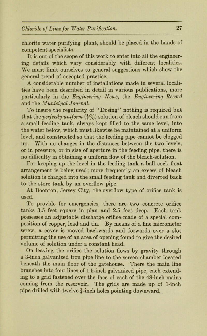 chlorite water purifying plant, should be placed in the hands of competent specialists. It is out of the scope of this work to enter into all the engineer- ing details which vary considerably with different localities. We must limit ourselves to general suggestions which show the general trend of accepted practice. A considerable number of installations made in several locali- ties have been described in detail in various publications, more particularly in the Engineering News, the Engineering Record and the Municipal Journal. To insure the regularity of “Dosing’^ nothing is required but that the perfectly uniform (J%) solution of bleach should run from a small feeding tank, always kept filled to the same level, into the water below, which must likewise be maintained at a uniform level, and constructed so that the feeding pipe cannot be clogged up. With no changes in the distances between the two levels, or in pressure, or in size of aperture in the feeding pipe, there is no difficulty in obtaining a uniform flow of the bleach-solution. For keeping up the level in the feeding tank a ball cock float arrangement is being used; more frequently an excess of bleach solution is charged into the small feeding tank and diverted back to the store tank by an overflow pipe. At Boonton, Jersey City, the overflow type of orifice tank is used. To provide for emergencies, there are two concrete orifice tanks 3.5 feet square in plan and 2.5 feet deep. Each tank possesses an adjustable discharge orifice made of a special com- position of copper, lead and tin. By means of a fine micrometer screw, a cover is moved backwards and forwards over a slot permitting the use of an area of opening found to give the desired volume of solution under a constant head. On leaving the orifice the solution flows by gravity through a 3-inch galvanized iron pipe line to the screen chamber located beneath the main floor of the gatehouse. There the main line branches into four lines of 1.5-inch galvanized pipe, each extend- ing to a grid fastened over the face of each of the 48-inch mains coming from the reservoir. The grids are made up of 1-inch pipe drilled with twelve J-inch holes pointing downward.