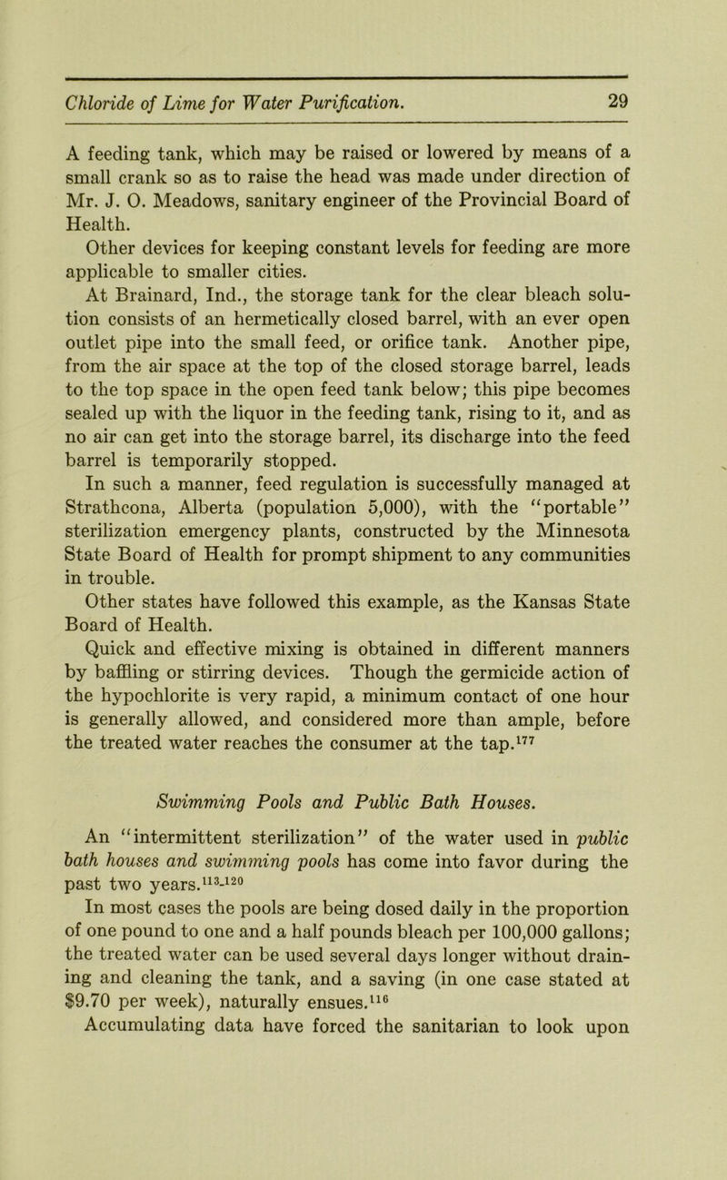A feeding tank, which may be raised or lowered by means of a small crank so as to raise the head was made under direction of Mr. J. 0. Meadows, sanitary engineer of the Provincial Board of Health. Other devices for keeping constant levels for feeding are more applicable to smaller cities. At Brainard, Ind., the storage tank for the clear bleach solu- tion consists of an hermetically closed barrel, with an ever open outlet pipe into the small feed, or orifice tank. Another pipe, from the air space at the top of the closed storage barrel, leads to the top space in the open feed tank below; this pipe becomes sealed up with the liquor in the feeding tank, rising to it, and as no air can get into the storage barrel, its discharge into the feed barrel is temporarily stopped. In such a manner, feed regulation is successfully managed at Strathcona, Alberta (population 5,000), with the ‘‘portable’^ sterilization emergency plants, constructed by the Minnesota State Board of Health for prompt shipment to any communities in trouble. Other states have followed this example, as the Kansas State Board of Health. Quick and effective mixing is obtained in different manners by baffling or stirring devices. Though the germicide action of the hypochlorite is very rapid, a minimum contact of one hour is generally allowed, and considered more than ample, before the treated water reaches the consumer at the tap.^^^ Swimming Pools and Public Bath Houses. An ‘‘intermittent sterilization” of the water used in public bath houses and swimming pools has come into favor during the past two years. In most cases the pools are being dosed daily in the proportion of one pound to one and a half pounds bleach per 100,000 gallons; the treated water can be used several days longer without drain- ing and cleaning the tank, and a saving (in one case stated at 19.70 per week), naturally ensues.^^® Accumulating data have forced the sanitarian to look upon