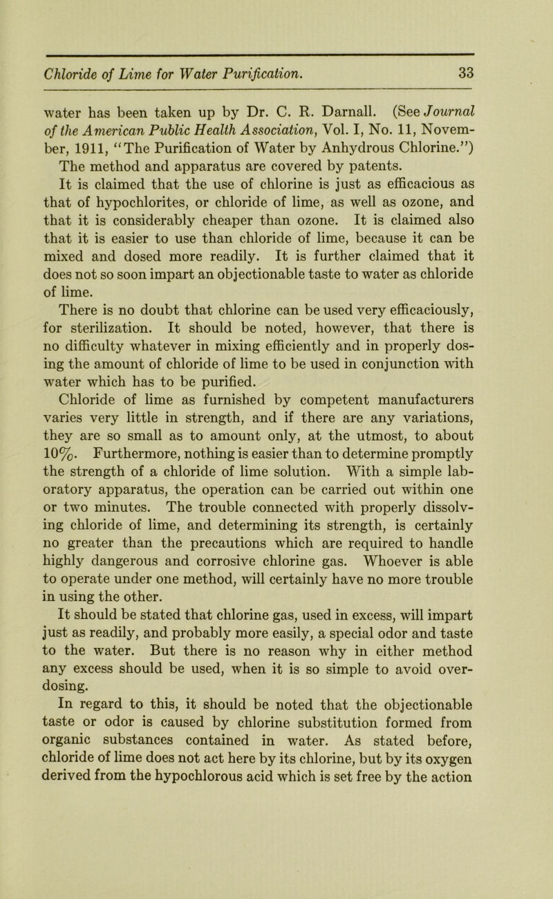 water has been taken up by Dr. C. R. Darnall. (See Journal of the American Public Health Association, Vol. I, No. 11, Novem- ber, 1911, “The Purification of Water by Anhydrous Chlorine.”) The method and apparatus are covered by patents. It is claimed that the use of chlorine is just as efficacious as that of hypochlorites, or chloride of lime, as well as ozone, and that it is considerably cheaper than ozone. It is claimed also that it is easier to use than chloride of lime, because it can be mixed and dosed more readily. It is further claimed that it does not so soon impart an objectionable taste to water as chloride of lime. There is no doubt that chlorine can be used very efficaciously, for sterilization. It should be noted, however, that there is no difficulty whatever in mixing efficiently and in properly dos- ing the amount of chloride of lime to be used in conjunction with water which has to be purified. Chloride of lime as furnished by competent manufacturers varies very little in strength, and if there are any variations, they are so small as to amount only, at the utmost, to about 10%. Furthermore, nothing is easier than to determine promptly the strength of a chloride of lime solution. With a simple lab- oratory apparatus, the operation can be carried out within one or two minutes. The trouble connected with properly dissolv- ing chloride of lime, and determining its strength, is certainly no greater than the precautions which are required to handle highly dangerous and corrosive chlorine gas. Whoever is able to operate under one method, will certainly have no more trouble in using the other. It should be stated that chlorine gas, used in excess, will impart just as readily, and probably more easily, a special odor and taste to the water. But there is no reason why in either method any excess should be used, when it is so simple to avoid over- dosing. In regard to this, it should be noted that the objectionable taste or odor is caused by chlorine substitution formed from organic substances contained in water. As stated before, chloride of lime does not act here by its chlorine, but by its oxygen derived from the hypochlorous acid which is set free by the action