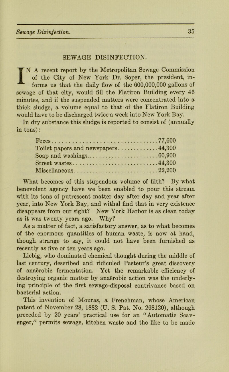 SEWAGE DISINFECTION. IN A recent report by the Metropolitan Sewage Commission of the City of New York Dr. Soper, the president, in- forms us that the daily flow of the 600,000,000 gallons of sewage of that city, would fill the Flatiron Building every 46 minutes, and if the suspended matters were concentrated into a thick sludge, a volume equal to that of the Flatiron Building would have to be discharged twice a week into New York Bay. In dry substance this sludge is reported to consist of (annually in tons): Feces 77,600 Toilet papers and newspapers 44,300 Soap and washings 60,900 Street wastes 44,300 Miscellaneous 22,200 What becomes of this stupendous volume of filth? By what benevolent agency have we been enabled to pour this stream with its tons of putrescent matter day after day and year after year, into New York Bay, and withal find that in very existence disappears from our sight? New York Harbor is as clean today as it was twenty years ago. Why? As a matter of fact, a satisfactory answer, as to what becomes of the enormous quantities of human waste, is now at hand, though strange to say, it could not have been furnished as recently as five or ten years ago. Liebig, who dominated chemical thought during the middle of last century, described and ridiculed Pasteur’s great discovery of anaerobic fermentation. Yet the remarkable efficiency of destroying organic matter by anaerobic action was the underly- ing principle of the first sewage-disposal contrivance based on bacterial action. This invention of Mouras, a Frenchman, whose American patent of November 28, 1882 (U. S. Pat. No. 268120), although preceded by 20 years’ practical use for an “Automatic Scav- enger,” permits sewage, kitchen waste and the like to be made