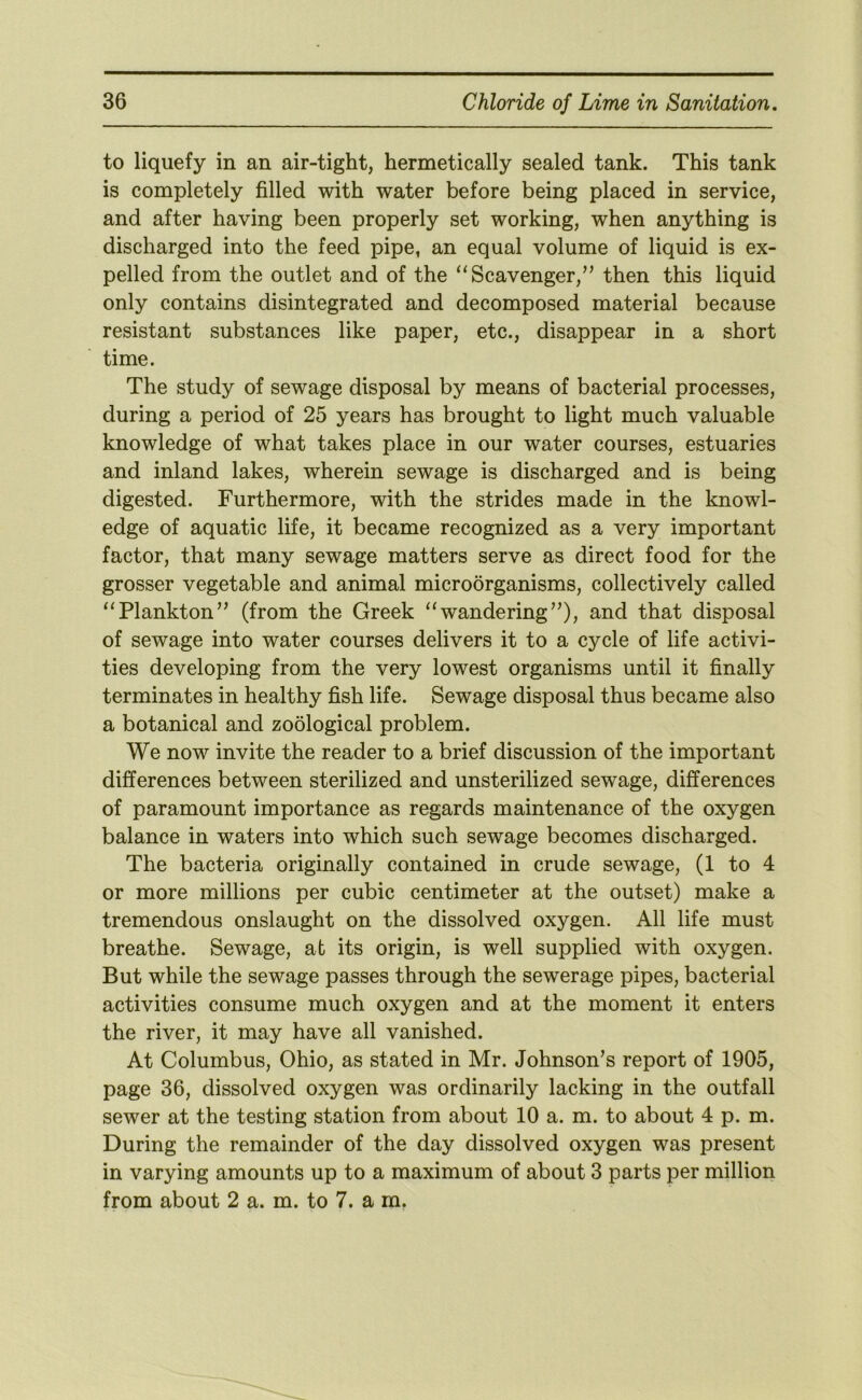 to liquefy in an air-tight, hermetically sealed tank. This tank is completely filled with water before being placed in service, and after having been properly set working, when anything is discharged into the feed pipe, an equal volume of liquid is ex- pelled from the outlet and of the “Scavenger,” then this liquid only contains disintegrated and decomposed material because resistant substances like paper, etc., disappear in a short time. The study of sewage disposal by means of bacterial processes, during a period of 25 years has brought to light much valuable knowledge of what takes place in our water courses, estuaries and inland lakes, wherein sewage is discharged and is being digested. Furthermore, with the strides made in the knowl- edge of aquatic life, it became recognized as a very important factor, that many sewage matters serve as direct food for the grosser vegetable and animal microorganisms, collectively called “Plankton” (from the Greek “wandering”), and that disposal of sewage into water courses delivers it to a cycle of life activi- ties developing from the very lowest organisms until it finally terminates in healthy fish life. Sewage disposal thus became also a botanical and zoological problem. We now invite the reader to a brief discussion of the important differences between sterilized and unsterilized sewage, differences of paramount importance as regards maintenance of the oxygen balance in waters into which such sewage becomes discharged. The bacteria originally contained in crude sewage, (1 to 4 or more millions per cubic centimeter at the outset) make a tremendous onslaught on the dissolved oxygen. All life must breathe. Sewage, at its origin, is well supplied with oxygen. But while the sewage passes through the sewerage pipes, bacterial activities consume much oxygen and at the moment it enters the river, it may have all vanished. At Columbus, Ohio, as stated in Mr. Johnson’s report of 1905, page 36, dissolved oxygen was ordinarily lacking in the outfall sewer at the testing station from about 10 a. m. to about 4 p. m. During the remainder of the day dissolved oxygen was present in varying amounts up to a maximum of about 3 parts per million from about 2 a. m. to 7. a m,