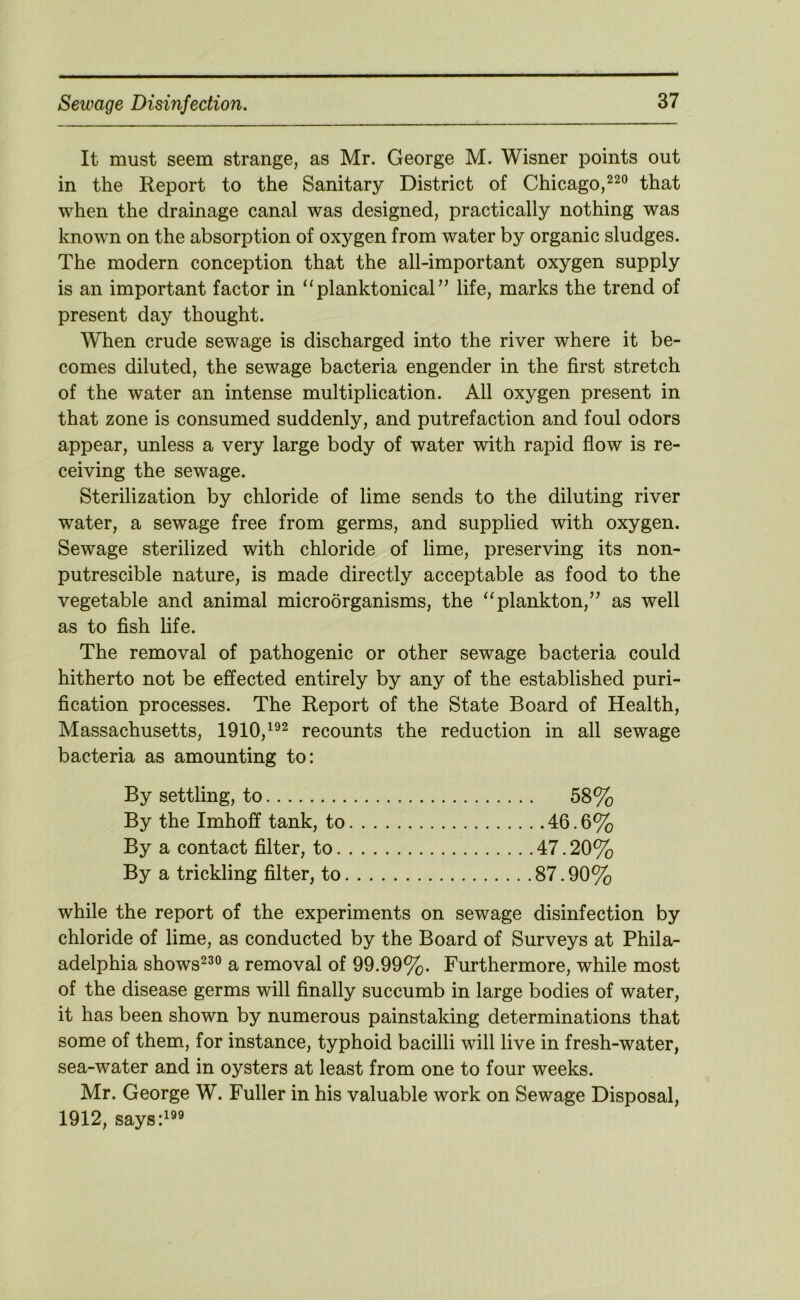 It must seem strange, as Mr. George M. Wisner points out in the Report to the Sanitary District of Chicago,that when the drainage canal was designed, practically nothing was known on the absorption of oxygen from water by organic sludges. The modern conception that the all-important oxygen supply is an important factor in “ planktonical ” life, marks the trend of present day thought. When crude sewage is discharged into the river where it be- comes diluted, the sewage bacteria engender in the first stretch of the water an intense multiplication. All oxygen present in that zone is consumed suddenly, and putrefaction and foul odors appear, unless a very large body of water with rapid flow is re- ceiving the sewage. Sterilization by chloride of lime sends to the diluting river water, a sewage free from germs, and supplied with oxygen. Sewage sterilized with chloride of lime, preserving its non- putrescible nature, is made directly acceptable as food to the vegetable and animal microorganisms, the ‘‘plankton,’^ as well as to fish life. The removal of pathogenic or other sewage bacteria could hitherto not be effected entirely by any of the established puri- fication processes. The Report of the State Board of Health, Massachusetts, 1910,^®^ recounts the reduction in all sewage bacteria as amounting to: By settling, to 58% By the Imhoff tank, to 46.6% By a contact filter, to 47.20% By a trickling filter, to 87.90% while the report of the experiments on sewage disinfection by chloride of lime, as conducted by the Board of Surveys at Phila- adelphia shows^^° a removal of 99.99%. Furthermore, while most of the disease germs will finally succumb in large bodies of water, it has been shown by numerous painstaking determinations that some of them, for instance, typhoid bacilli will live in fresh-water, sea-water and in oysters at least from one to four weeks. Mr. George W. Fuller in his valuable work on Sewage Disposal, 1912, says:^®®