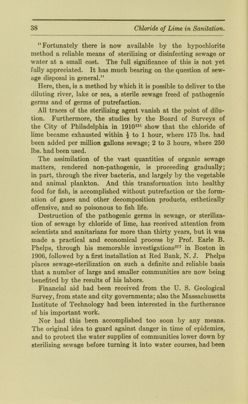 “Fortunately there is now available by the hypochlorite method a reliable means of sterilizing or disinfecting sewage or water at a small cost. The full significance of this is not yet fully appreciated. It has much bearing on the question of sew- age disposal in general.’^ Here, then, is a method by which it is possible to deliver to the diluting river, lake or sea, a sterile sewage freed of pathogenic germs and of germs of putrefaction. All traces of the sterilizing agent vanish at the point of dilu- tion. Furthermore, the studies by the Board of Surveys of the City of Philadelphia in 1910^^^ show that the chloride of lime became exhausted within J to 1 hour, where 175 lbs. had been added per million gallons sewage; 2 to 3 hours, where 250 lbs. had been used. The assimilation of the vast quantities of organic sewage matters, rendered non-pathogenic, is proceeding gradually; in part, through the river bacteria, and largely by the vegetable and animal plankton. And this transformation into healthy food for fish, is accomplished without putrefaction or the form- ation of gases and other decomposition products, esthetically offensive, and so poisonous to fish life. Destruction of the pathogenic germs in sewage, or steriliza- tion of sewage by chloride of lime, has received attention from scientists and sanitarians for more than thirty years, but it was made a practical and economical process by Prof. Earle B. Phelps, through his memorable investigations^^^ in Boston in 1906, followed by a first installation at Red Bank, N. J. Phelps places sewage-sterilization on such a definite and reliable basis that a number of large and smaller communities are now being benefited by the results of his labors. Financial aid had been received from the U. S. Geological Survey, from state and city governments; also the Massachusetts Institute of Technology had been interested in the furtherance of his important work. Nor had this been accomplished too soon by any means. The original idea to guard against danger in time of epidemics, and to protect the water supplies of communities lower down by sterilizing sewage before turning it into water courses, had been