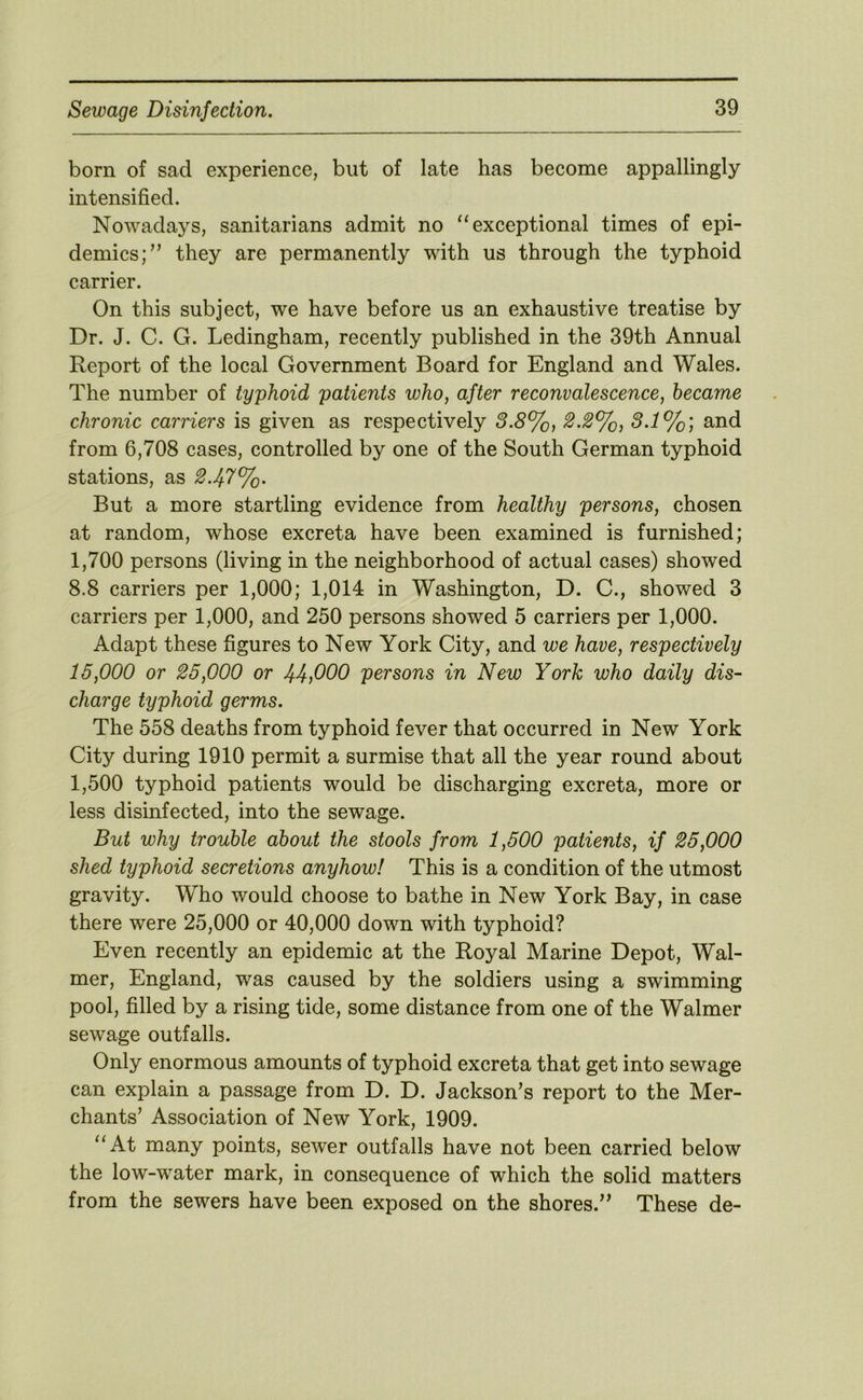 born of sad experience, but of late has become appallingly intensified. Nowadays, sanitarians admit no “exceptional times of epi- demics;” they are permanently with us through the typhoid carrier. On this subject, we have before us an exhaustive treatise by Dr. J. C. G. Ledingham, recently published in the 39th Annual Report of the local Government Board for England and Wales. The number of typhoid patients who, after reconvalescence, became chronic carriers is given as respectively 3.8%, 2.2%, 3.1%; and from 6,708 cases, controlled by one of the South German typhoid stations, as 2.47%. But a more startling evidence from healthy persons, chosen at random, whose excreta have been examined is furnished; 1,700 persons (living in the neighborhood of actual cases) showed 8.8 carriers per 1,000; 1,014 in Washington, D. C., showed 3 carriers per 1,000, and 250 persons showed 5 carriers per 1,000. Adapt these figures to New York City, and we have, respectively 15,000 or 25,000 or 44fiOO persons in New York who daily dis- charge typhoid germs. The 558 deaths from typhoid fever that occurred in New York City during 1910 permit a surmise that all the year round about 1,500 typhoid patients would be discharging excreta, more or less disinfected, into the sewage. But why trouble about the stools from 1,500 patients, if 25,000 shed typhoid secretions anyhow! This is a condition of the utmost gravity. Who would choose to bathe in New York Bay, in case there were 25,000 or 40,000 down with typhoid? Even recently an epidemic at the Royal Marine Depot, Wal- mer, England, was caused by the soldiers using a swimming pool, filled by a rising tide, some distance from one of the Walmer sewage outfalls. Only enormous amounts of typhoid excreta that get into sewage can explain a passage from D. D. Jackson’s report to the Mer- chants’ Association of New York, 1909. “At many points, sewer outfalls have not been carried below the low-water mark, in consequence of which the solid matters from the sewers have been exposed on the shores.” These de-