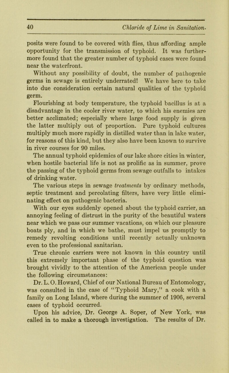 posits were found to be covered with flies, thus affording ample opportunity for the transmission of typhoid. It was further- more found that the greater number of typhoid cases were found near the waterfront. Without any possibility of doubt, the number of pathogenic germs in sewage is entirely underrated! We have here to take into due consideration certain natural qualities of the typhoid germ. Flourishing at body temperature, the typhoid bacillus is at a disadvantage in the cooler river water, to which his enemies are better acclimated; especially where large food supply is given the latter multiply out of proportion. Pure typhoid cultures multiply much more rapidly in distilled water than in lake water, for reasons of this kind, but they also have been known to survive in river courses for 90 miles. The annual typhoid epidemics of our lake shore cities in winter, when hostile bacterial life is not as prolific as in summer, prove the passing of the typhoid germs from sewage outfalls to intakes of drinking water. The various steps in sewage treatments by ordinary methods, septic treatment and percolating filters, have very little elimi- nating effect on pathogenic bacteria. With our eyes suddenly opened about the typhoid carrier, an annoying feeling of distrust in the purity of the beautiful waters near which we pass our summer vacations, on which our pleasure boats ply, and in which we bathe, must impel us promptly to remedy revolting conditions until recently actually unknown even to the professional sanitarian. True chronic carriers were not known in this country until this extremely important phase of the typhoid question was brought vividly to the attention of the American people under the following circumstances: Dr. L. 0. Howard, Chief of our National Bureau of Entomology, was consulted in the case of “Typhoid Mary,’’ a cook with a family on Long Island, where during the summer of 1906, several cases of typhoid occurred. Upon his advice, Dr. George A. Soper, of New York, was called in to make a thorough investigation. The results of Dr.