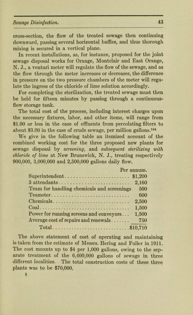 cross-section, the flow of the treated sewage then continuing downward, passing several horizontal baffles, and thus thorough mixing is secured in a vertical plane. In recent installations, as, for instance, proposed for the joint sewage disposal works for Orange, Montclair and East Orange, N. J., a venturi meter will regulate the flow of the sewage, and as the flow through the meter increases or decreases, the difference in pressure on the two pressure chambers of the meter will regu- late the ingress of the chloride of lime solution accordingly. For completing the sterilization, the treated sewage must then be held for fifteen minutes by passing through a continuous- flow storage tank. The total cost of the process, including interest charges upon the necessary fixtures, labor, and other items, will range from $1.00 or less in the case of effluents from percolating filters to about $3.00 in the case of crude sewage, per million gallons. We give in the following table an itemized account of the combined working cost for the three proposed new plants for sewage disposal by screening, and subsequent sterilizing with chloride of lime at New Brunswick, N. J., treating respectively 900,000, 3,000,000 and 2,500,000 gallons daily flow. Per annum. Superintendent $1,200 3 attendants 2,160 Team for handling chemicals and screenings 500 Teamster 600 Chemicals 2,500 Coal 1,500 Power for running screens and conveyors.. . 1,500 Average cost of repairs and renewals 750 Total $10,710 The above statement of cost of operating and maintaining is taken from the estimate of Messrs. Hering and Fuller in 1911. The cost mounts up to $4 per 1,000 gallons, owing to the sep- arate treatment of the 6,400,000 gallons of sewage in three different localities. The total construction costs of these three plants was to be $70,000,