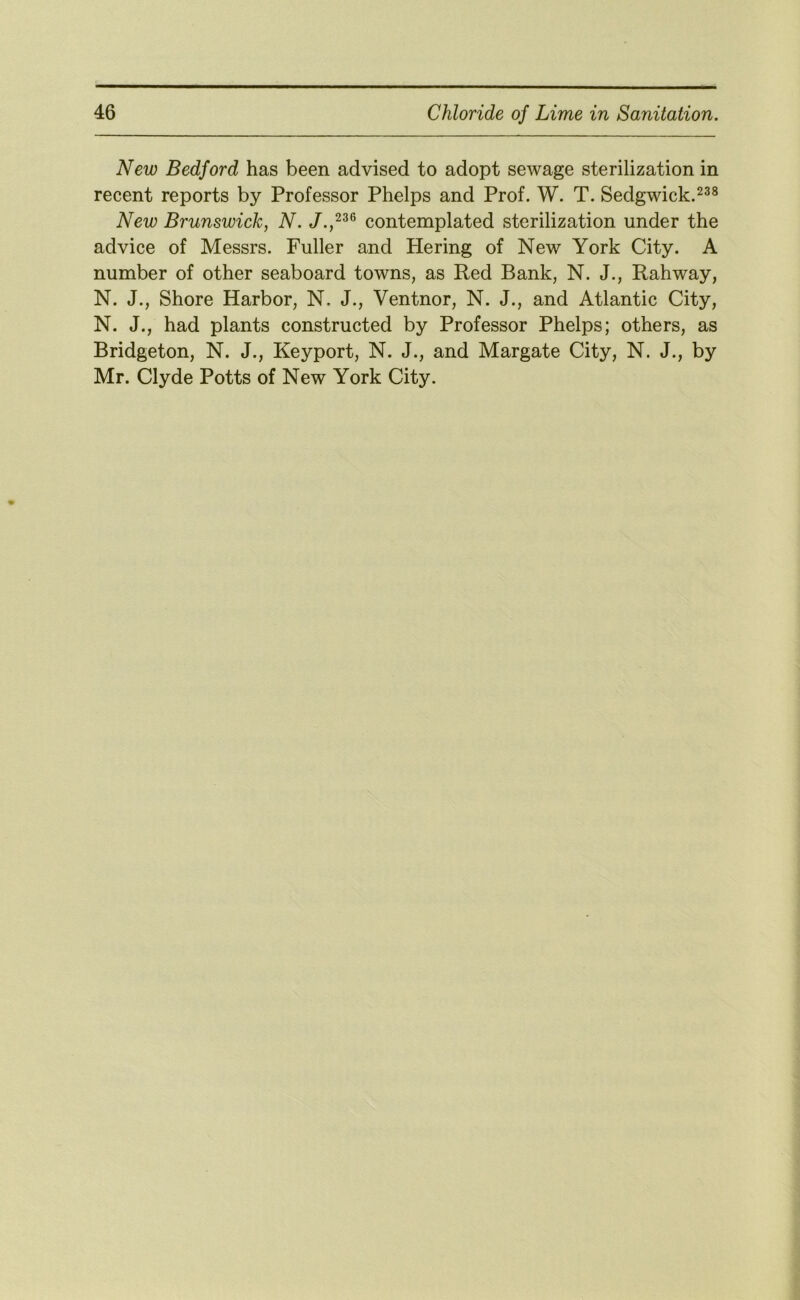 New Bedford has been advised to adopt sewage sterilization in recent reports by Professor Phelps and Prof. W. T. Sedgwick. New Brunswick, N. contemplated sterilization under the advice of Messrs. Fuller and Hering of New York City. A number of other seaboard towns, as Red Bank, N. J., Rahway, N. J., Shore Harbor, N. J., Ventnor, N. J., and Atlantic City, N. J., had plants constructed by Professor Phelps; others, as Bridgeton, N. J., Keyport, N. J., and Margate City, N. J., by Mr. Clyde Potts of New York City.