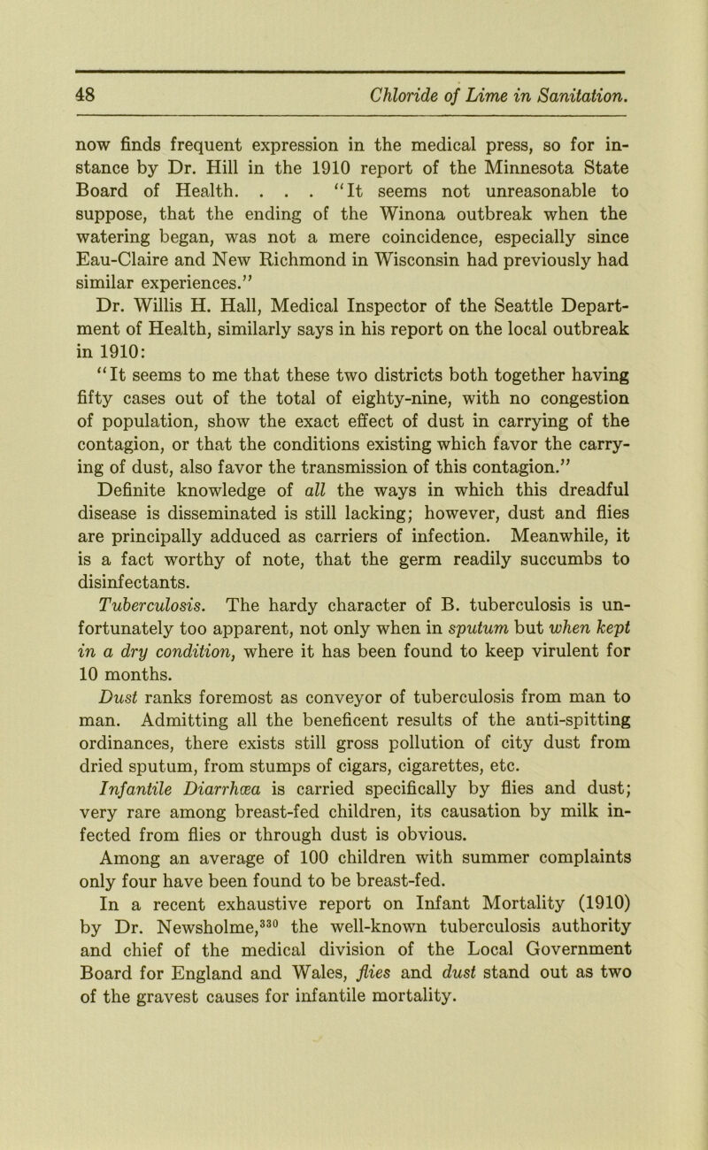 now finds frequent expression in the medical press, so for in- stance by Dr. Hill in the 1910 report of the Minnesota State Board of Health. . . . ‘Ht seems not unreasonable to suppose, that the ending of the Winona outbreak when the watering began, was not a mere coincidence, especially since Eau-Claire and New Richmond in Wisconsin had previously had similar experiences.” Dr. Willis H. Hall, Medical Inspector of the Seattle Depart- ment of Health, similarly says in his report on the local outbreak in 1910: “It seems to me that these two districts both together having fifty cases out of the total of eighty-nine, with no congestion of population, show the exact effect of dust in carrying of the contagion, or that the conditions existing which favor the carry- ing of dust, also favor the transmission of this contagion.” Definite knowledge of all the ways in which this dreadful disease is disseminated is still lacking; however, dust and flies are principally adduced as carriers of infection. Meanwhile, it is a fact worthy of note, that the germ readily succumbs to disinfectants. Tuberculosis. The hardy character of B. tuberculosis is un- fortunately too apparent, not only when in sputum but when kept in a dry condition, where it has been found to keep virulent for 10 months. Dust ranks foremost as conveyor of tuberculosis from man to man. Admitting all the beneficent results of the anti-spitting ordinances, there exists still gross pollution of city dust from dried sputum, from stumps of cigars, cigarettes, etc. Infantile Diarrhoea is carried specifically by flies and dust; very rare among breast-fed children, its causation by milk in- fected from flies or through dust is obvious. Among an average of 100 children with summer complaints only four have been found to be breast-fed. In a recent exhaustive report on Infant Mortality (1910) by Dr. Newsholme,^^® the well-known tuberculosis authority and chief of the medical division of the Local Government Board for England and Wales, flies and dust stand out as two of the gravest causes for infantile mortality.
