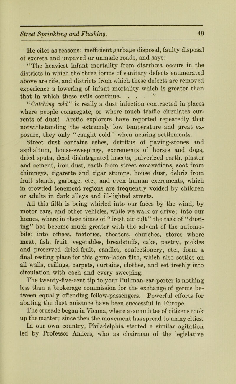 He cites as reasons: inefficient garbage disposal, faulty disposal of excreta and unpaved or unmade roads, and says: “The heaviest infant mortality from diarrhoea occurs in the districts in which the three forms of sanitary defects enumerated above are rife, and districts from which these defects are removed experience a lowering of infant mortality which is greater than that in which these evils continue. ...” “Catching cold” is really a dust infection contracted in places where people congregate, or where much traffic circulates cur- rents of dust! Arctic explorers have reported repeatedly that notwithstanding the extremely low temperature and great ex- posure, they only “caught cold” when nearing settlements. Street dust contains ashes, detritus of paving-stones and asphaltum, house-sweepings, excrements of horses and dogs, dried sputa, dead disintegrated insects, pulverized earth, plaster and cement, iron dust, earth from street excavations, soot from chimneys, cigarette and cigar stumps, house dust, debris from fruit stands, garbage, etc., and even human excrements, which in crowded tenement regions are frequently voided by children or adults in dark alleys and ill-lighted streets. All this filth is being whirled into our faces by the wind, by motor cars, and other vehicles, while we walk or drive; into our homes, where in these times of “fresh air cult” the task of “dust- ing” has become much greater with the advent of the automo- bile; into offices, factories, theaters, churches, stores where meat, fish, fruit, vegetables, breadstuffs, cake, pastry, pickles and preserved dried-fruit, candies, confectionery, etc., form a final resting place for this germ-laden filth, which also settles on all walls, ceilings, carpets, curtains, clothes, and set freshly into circulation with each and every sweeping. The twenty-five-cent tip to your Pullman-car-porter is nothing less than a brokerage commission for the exchange of germs be- tween equally offending fellow-passengers. Powerful efforts for abating the dust nuisance have been successful in Europe. The crusade began in Vienna, where a committee of citizens took up the matter; since then the movement has spread to many cities. In our own country, Philadelphia started a similar agitation led by Professor Anders, who as chairman of the legislative