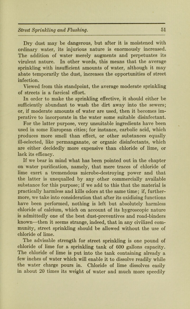 Dry dust may be dangerous, but after it is moistened with ordinary water, its injurious nature is enormously increased. The addition of water merely augments and perpetuates its virulent nature. In other words, this means that the average sprinkling with insufficient amounts of water, although it may abate temporarily the dust, increases the opportunities of street infection. Viewed from this standpoint, the average moderate sprinkling of streets is a farcical effort. In order to make the sprinkling effective, it should either be sufficiently abundant to wash the dirt away into the sewers; or, if moderate amounts of water are used, then it becomes im- perative to incorporate in the water some suitable disinfectant. For the latter purpose, very unsuitable ingredients have been used in some European cities; for instance, carbolic acid, which produces more smell than effect, or other substances equally ill-selected, like permanganate, or organic disinfectants, which are either decidedly more expensive than chloride of lime, or lack its efficacy. If we bear in mind what has been pointed out in the chapter on water purification, namely, that mere traces of chloride of lime exert a tremendous microbe-destroying power and that the latter is unequalled by any other commercially available substance for this purpose; if we add to this that the material is practically harmless and kills odors at the same time; if, further- more, we take into consideration that after its oxidizing functions have been performed, nothing is left but absolutely harmless chloride of calcium, which on account of its hygroscopic nature is admittedly one of the best dust-preventives and road-binders known—then it seems strange, indeed, that in any civilized com- munity, street sprinkling should be allowed without the use of chloride of lime. The advisable strength for street sprinkling is one pound of chloride of lime for a sprinkling tank of 600 gallons capacity. The chloride of lime is put into the tank containing already a few inches of water which will enable it to dissolve readily while the water charge pours in. Chloride of lime dissolves easily in about 20 times its weight of water and much more speedily