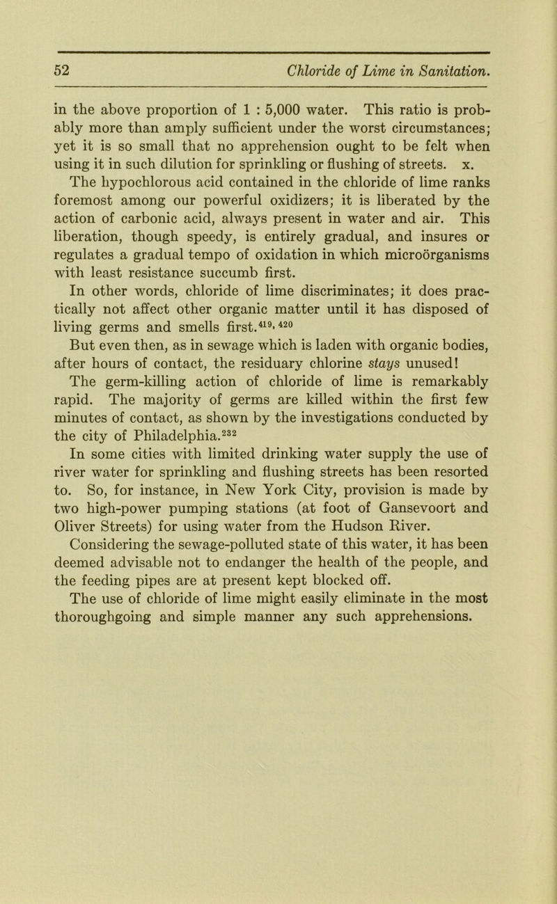 in the above proportion of 1 : 5,000 water. This ratio is prob- ably more than amply sufficient under the worst circumstances; yet it is so small that no apprehension ought to be felt when using it in such dilution for sprinkling or flushing of streets, x. The hypochlorous acid contained in the chloride of lime ranks foremost among our powerful oxidizers; it is liberated by the action of carbonic acid, always present in water and air. This liberation, though speedy, is entirely gradual, and insures or regulates a gradual tempo of oxidation in which microorganisms with least resistance succumb first. In other words, chloride of lime discriminates; it does prac- tically not affect other organic matter until it has disposed of living germs and smells first.^^^-^^® But even then, as in sewage which is laden with organic bodies, after hours of contact, the residuary chlorine stays unused! The germ-killing action of chloride of lime is remarkably rapid. The majority of germs are killed within the first few minutes of contact, as shown by the investigations conducted by the city of Philadelphia. In some cities with limited drinking water supply the use of river water for sprinkling and flushing streets has been resorted to. So, for instance, in New York City, provision is made by two high-power pumping stations (at foot of Gansevoort and Oliver Streets) for using water from the Hudson River. Considering the sewage-polluted state of this water, it has been deemed advisable not to endanger the health of the people, and the feeding pipes are at present kept blocked off. The use of chloride of lime might easily eliminate in the most thoroughgoing and simple manner any such apprehensions.