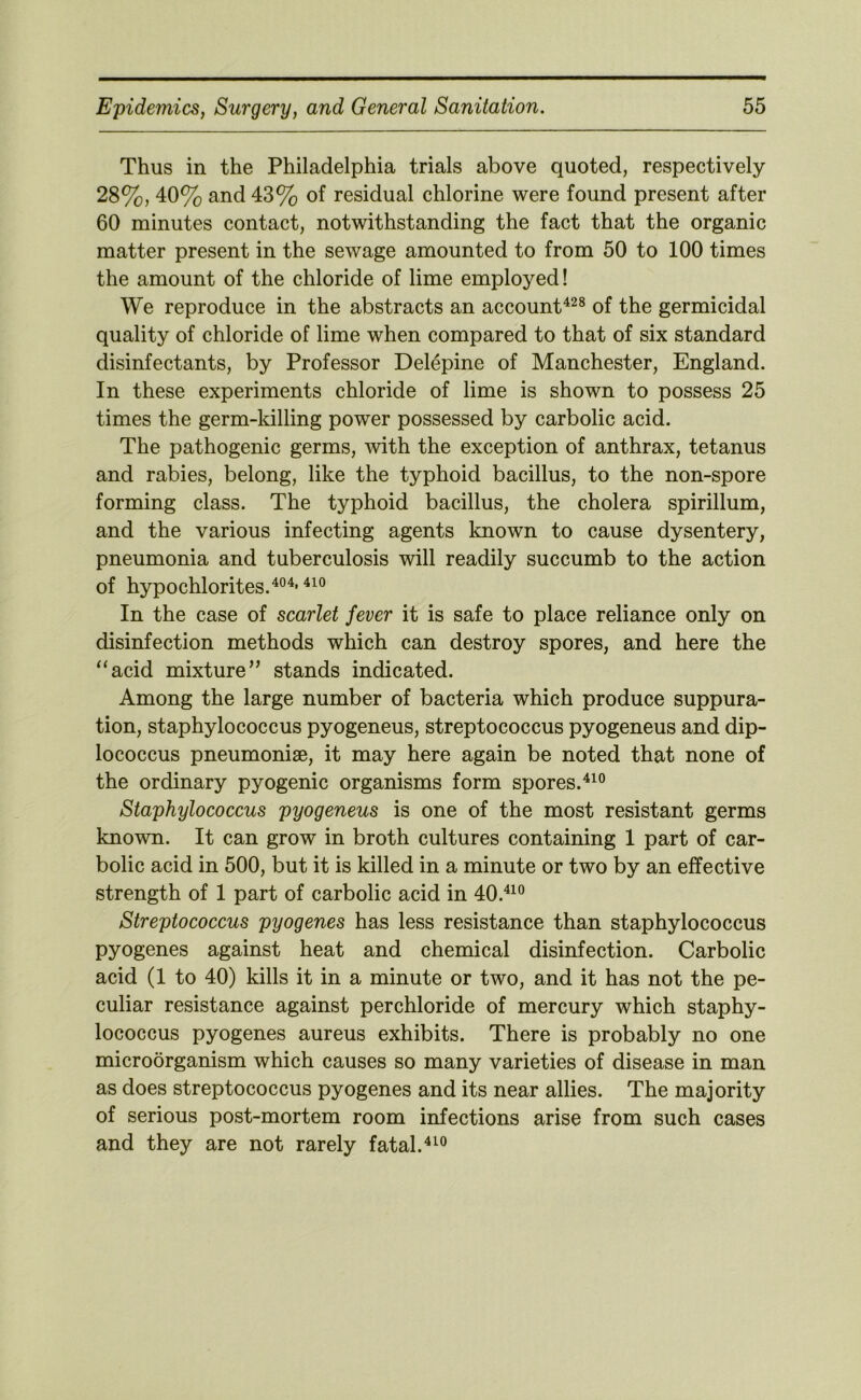 Thus in the Philadelphia trials above quoted, respectively 28%, 40% and 43% of residual chlorine were found present after 60 minutes contact, notwithstanding the fact that the organic matter present in the sewage amounted to from 50 to 100 times the amount of the chloride of lime employed! We reproduce in the abstracts an accounP^^® of the germicidal quality of chloride of lime when compared to that of six standard disinfectants, by Professor Delepine of Manchester, England. In these experiments chloride of lime is shown to possess 25 times the germ-killing power possessed by carbolic acid. The pathogenic germs, with the exception of anthrax, tetanus and rabies, belong, like the typhoid bacillus, to the non-spore forming class. The typhoid bacillus, the cholera spirillum, and the various infecting agents known to cause dysentery, pneumonia and tuberculosis will readily succumb to the action of hypochlorites. In the case of scarlet fever it is safe to place reliance only on disinfection methods which can destroy spores, and here the “acid mixture’’ stands indicated. Among the large number of bacteria which produce suppura- tion, staphylococcus pyogeneus, streptococcus pyogeneus and dip- lococcus pneumonise, it may here again be noted that none of the ordinary pyogenic organisms form spores. Staphylococcus pyogeneus is one of the most resistant germs known. It can grow in broth cultures containing 1 part of car- bolic acid in 500, but it is killed in a minute or two by an effective strength of 1 part of carbolic acid in 40.^^® Streptococcus pyogenes has less resistance than staphylococcus pyogenes against heat and chemical disinfection. Carbolic acid (1 to 40) kills it in a minute or two, and it has not the pe- culiar resistance against perchloride of mercury which staphy- lococcus pyogenes aureus exhibits. There is probably no one microorganism which causes so many varieties of disease in man as does streptococcus pyogenes and its near allies. The majority of serious post-mortem room infections arise from such cases and they are not rarely fatal.