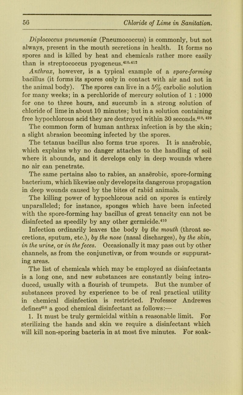 Diplococcus pneumonioe (Pneumococcus) is commonly, but not always, present in the mouth secretions in health. It forms no spores and is killed by heat and chemicals rather more easily than is streptococcus pyogeneus.'*^®-'^^^ Anthrax, however, is a typical example of a spore-forming bacillus (it forms its spores only in contact with air and not in the animal body). The spores can live in a 5% carbolic solution for many weeks; in a perchloride of mercury solution of 1 : 1000 for one to three hours, and succumb in a strong solution of chloride of lime in about 10 minutes; but in a solution containing free hypochlorous acid they are destroyed within 30 seconds.'*^®* The common form of human anthrax infection is by the skin; a slight abrasion becoming infected by the spores. The tetanus bacillus also forms true spores. It is anaerobic, which explains why no danger attaches to the handling of soil where it abounds, and it develops only in deep wounds where no air can penetrate. The same pertains also to rabies, an anaerobic, spore-forming bacterium, which likewise only develops its dangerous propagation in deep wounds caused by the bites of rabid animals. The killing power of hypochlorous acid on spores is entirely unparalleled; for instance, sponges which have been infected with the spore-forming hay bacillus of great tenacity can not be disinfected as speedily by any other germicide.^^® Infection ordinarily leaves the body by the mouth (throat se- cretions, sputum, etc.), by the nose (nasal discharges), by the skin, in the urine, or in the feces. Occasionally it may pass out by other channels, as from the conjunctivse, or from wounds or suppurat- ing areas. The list of chemicals which may be employed as disinfectants is a long one, and new substances are constantly being intro- duced, usually with a flourish of trumpets. But the number of substances proved by experience to be of real practical utility in chemical disinfection is restricted. Professor Andrewes defines'‘^° a good chemical disinfectant as follows:— 1. It must be truly germicidal within a reasonable limit. For sterilizing the hands and skin we require a disinfectant which will kill non-sporing bacteria in at most five minutes. For soak-
