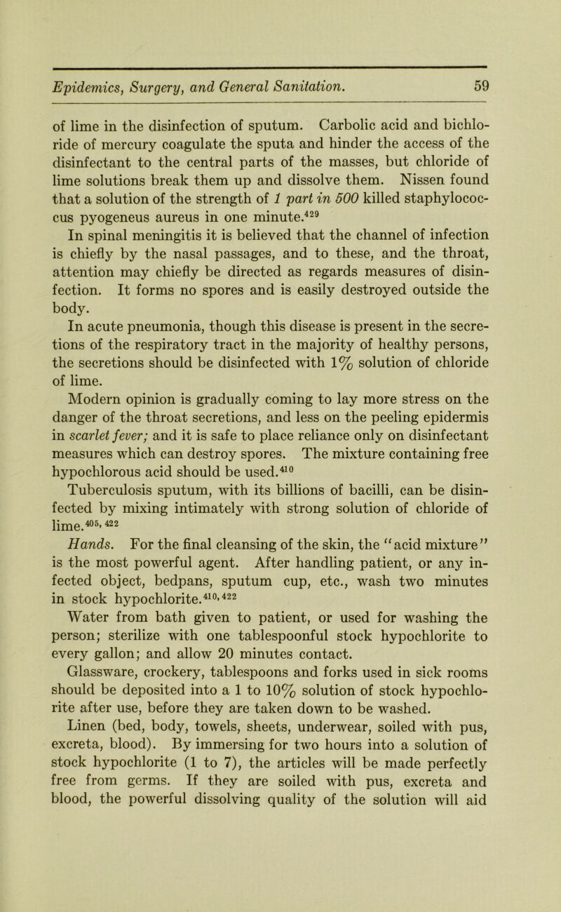 of lime in the disinfection of sputum. Carbolic acid and bichlo- ride of mercury coagulate the sputa and hinder the access of the disinfectant to the central parts of the masses, but chloride of lime solutions break them up and dissolve them. Nissen found that a solution of the strength of 1 part in 500 killed staphylococ- cus pyogeneus aureus in one minute.^^o In spinal meningitis it is believed that the channel of infection is chiefly by the nasal passages, and to these, and the throat, attention may chiefly be directed as regards measures of disin- fection. It forms no spores and is easily destroyed outside the body. In acute pneumonia, though this disease is present in the secre- tions of the respiratory tract in the majority of healthy persons, the secretions should be disinfected with 1% solution of chloride of lime. Modern opinion is gradually coming to lay more stress on the danger of the throat secretions, and less on the peeling epidermis in scarlet fever; and it is safe to place reliance only on disinfectant measures which can destroy spores. The mixture containing free hypochlorous acid should be used.^^^^ Tuberculosis sputum, with its billions of bacilli, can be disin- fected by mixing intimately with strong solution of chloride of lime.^®' Hands. For the final cleansing of the skin, the “acid mixture’^ is the most powerful agent. After handling patient, or any in- fected object, bedpans, sputum cup, etc., wash two minutes in stock hypochlorite.^^®’ Water from bath given to patient, or used for washing the person; sterilize with one tablespoonful stock hypochlorite to every gallon; and allow 20 minutes contact. Glassware, crockery, tablespoons and forks used in sick rooms should be deposited into a 1 to 10% solution of stock hypochlo- rite after use, before they are taken down to be washed. Linen (bed, body, towels, sheets, underwear, soiled with pus, excreta, blood). By immersing for two hours into a solution of stock hypochlorite (1 to 7), the articles will be made perfectly free from germs. If they are soiled with pus, excreta and blood, the powerful dissolving quality of the solution will aid