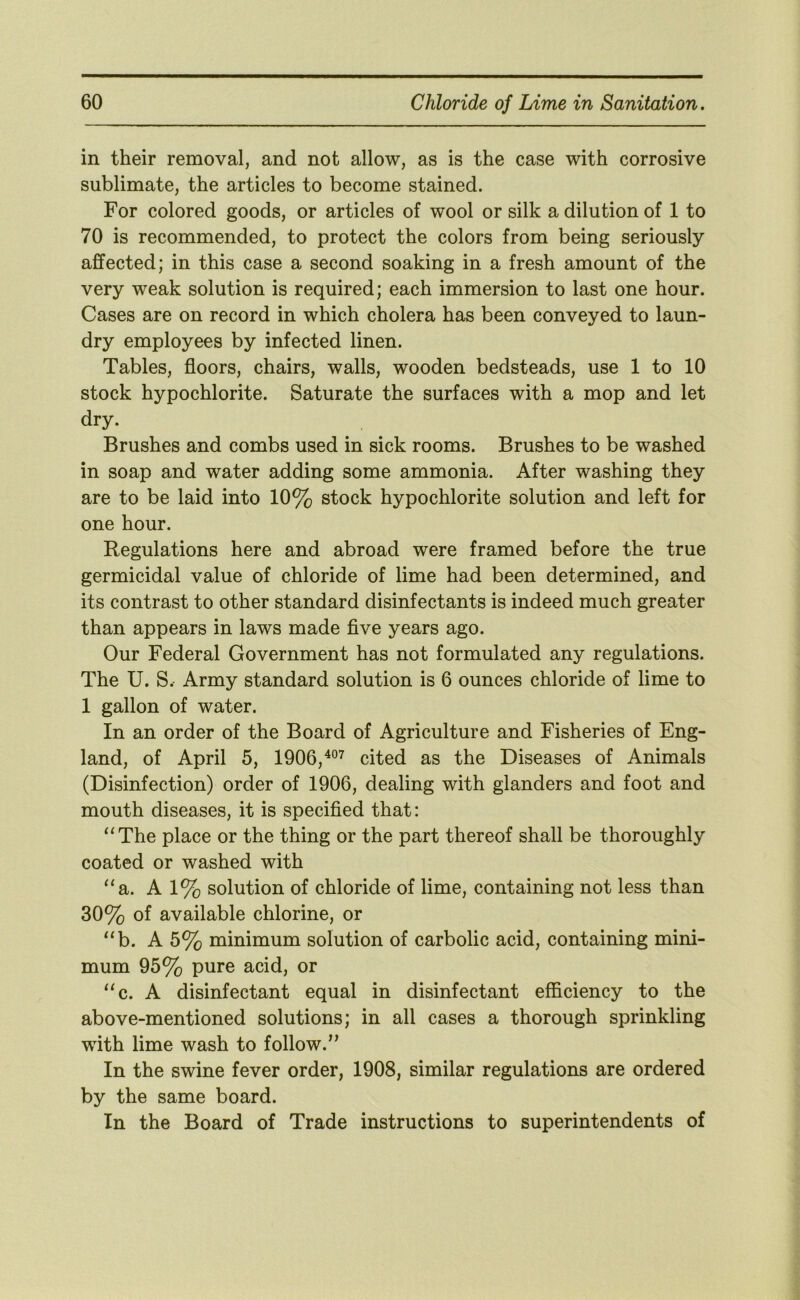 in their removal, and not allow, as is the case with corrosive sublimate, the articles to become stained. For colored goods, or articles of wool or silk a dilution of 1 to 70 is recommended, to protect the colors from being seriously affected; in this case a second soaking in a fresh amount of the very weak solution is required; each immersion to last one hour. Cases are on record in which cholera has been conveyed to laun- dry employees by infected linen. Tables, floors, chairs, walls, wooden bedsteads, use 1 to 10 stock hypochlorite. Saturate the surfaces with a mop and let dry. Brushes and combs used in sick rooms. Brushes to be washed in soap and water adding some ammonia. After washing they are to be laid into 10% stock hypochlorite solution and left for one hour. Regulations here and abroad were framed before the true germicidal value of chloride of lime had been determined, and its contrast to other standard disinfectants is indeed much greater than appears in laws made five years ago. Our Federal Government has not formulated any regulations. The U. S. Army standard solution is 6 ounces chloride of lime to 1 gallon of water. In an order of the Board of Agriculture and Fisheries of Eng- land, of April 5, 1906,^°^ cited as the Diseases of Animals (Disinfection) order of 1906, dealing with glanders and foot and mouth diseases, it is specified that: ‘‘The place or the thing or the part thereof shall be thoroughly coated or washed with “a. A 1% solution of chloride of lime, containing not less than 30% of available chlorine, or “b. A 5% minimum solution of carbolic acid, containing mini- mum 95% pure acid, or “c. A disinfectant equal in disinfectant efficiency to the above-mentioned solutions; in all cases a thorough sprinkling with lime wash to follow.’’ In the swine fever order, 1908, similar regulations are ordered by the same board. In the Board of Trade instructions to superintendents of