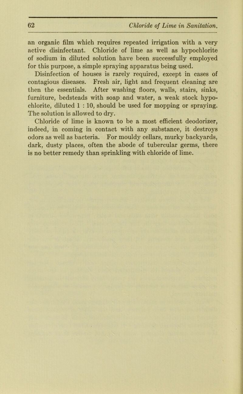 an organic film which requires repeated irrigation with a very active disinfectant. Chloride of lime as well as hypochlorite of sodium in diluted solution have been successfully employed for this purpose, a simple spraying apparatus being used. Disinfection of houses is rarely required, except in cases of contagious diseases. Fresh air, light and frequent cleaning are then the essentials. After washing floors, walls, stairs, sinks, furniture, bedsteads with soap and water, a weak stock hypo- chlorite, diluted 1 : 10, should be used for mopping or spraying. The solution is allowed to dry. Chloride of lime is known to be a most efficient deodorizer, indeed, in coming in contact with any substance, it destroys odors as well as bacteria. For mouldy cellars, murky backyards, dark, dusty places, often the abode of tubercular germs, there is no better remedy than sprinkling with chloride of lime.