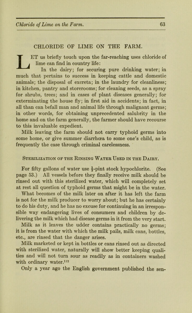 CHLORIDE OF LIME ON THE FARM. Let us briefly touch upon the far-reaching uses chloride of lime can find in country life: In the dairy; for securing pure drinking water; in much that pertains to success in keeping cattle and domestic animals; the disposal of excreta; in the laundry for cleanliness; in kitchen, pantry and storerooms; for cleaning seeds, as a spray for shrubs, trees; and in cases of plant diseases generally; for exterminating the house fly; in first aid in accidents; in fact, in all than can befall man and animal life through malignant germs; in other words, for obtaining unprecedented salubrity in the home and on the farm generally, the farmer should have recourse to this invaluable expedient. Milk leaving the farm should not carry typhoid germs into some home, or give summer diarrhoea to some one’s child, as is frequently the case through criminal carelessness. Sterilization of the Rinsing Water Used in the Dairy. For fifty gallons of water use J-pint stock hypochlorite. (See page 53.) All vessels before they finally receive milk should be rinsed out with this sterilized water, which will completely set at rest all question of typhoid germs that might be in the water. What becomes of the milk later on after it has left the farm is not for the milk producer to worry about; but he has certainly to do his duty, and he has no excuse for continuing in an irrespon- sible way endangering lives of consumers and children by de- livering the milk which had disease germs in it from the very start. Milk as it leaves the udder contains practically no germs; it is from the water with which the milk pails, milk cans, bottles, etc., are rinsed that the danger arises. Milk marketed or kept in bottles or cans rinsed out as directed with sterilized water, naturally will show better keeping quali- ties and will not turn sour as readily as in containers washed with ordinary water. Only a year ago the English government published the sen-