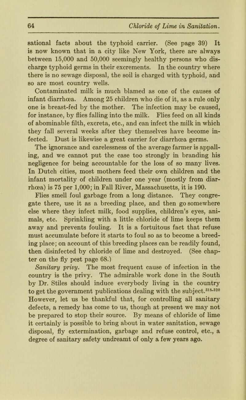 sational facts about the typhoid carrier. (See page 39) It is now known that in a city like New York, there are always between 15,000 and 50,000 seemingly healthy persons who dis- charge typhoid germs in their excrements. In the country where there is no sewage disposal, the soil is charged with typhoid, and so are most country wells. Contaminated milk is much blamed as one of the causes of infant diarrhoea. Among 25 children who die of it, as a rule only one is breast-fed by the mother. The infection may be caused, for instance, by flies falling into the milk. Flies feed on all kinds of abominable filth, excreta, etc., and can infect the milk in which they fall several weeks after they themselves have become in- fected. Dust is likewise a great carrier for diarrhoea germs. The ignorance and carelessness of the average farmer is appall- ing, and we cannot put the case too strongly in branding his negligence for being accountable for the loss of so many lives. In Dutch cities, most mothers feed their own children and the infant mortality of children under one year (mostly from diar- rhoea) is 75 per 1,000; in Fall River, Massachusetts, it is 190. Flies smell foul garbage from a long distance. They congre- gate there, use it as a breeding place, and then go somewhere else where they infect milk, food supplies, children’s eyes, ani- mals, etc. Sprinkling with a little chloride of lime keeps them away and prevents fouling. It is a fortuitous fact that refuse must accumulate before it starts to foul so as to become a breed- ing place; on account of this breeding places can be readily found, then disinfected by chloride of lime and destroyed. (See chap- ter on the fly pest page 68.) Sanitary privy. The most frequent cause of infection in the country is the privy. The admirable work done in the South by Dr. Stiles should induce everybody living in the country to get the government publications dealing with the subject. However, let us be thankful that, for controlling all sanitary defects, a remedy has come to us, though at present we may not be prepared to stop their source. By means of chloride of lime it certainly is possible to bring about in water sanitation, sewage disposal, fly extermination, garbage and refuse control, etc., a degree of sanitary safety undreamt of only a few years ago.