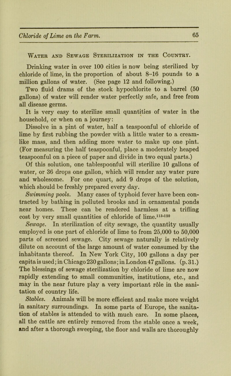 Water and Sewage Sterilization in the Country. Drinking water in over 100 cities is now being sterilized by chloride of lime, in the proportion of about 8-16 pounds to a million gallons of water. (See page 12 and following.) Two fluid drams of the stock hypochlorite to a barrel (50 gallons) of water will render water perfectly safe, and free from all disease germs. It is very easy to sterilize small quantities of water in the household, or when on a journey: Dissolve in a pint of water, half a teaspoonful of chloride of lime by flrst rubbing the powder with a little water to a cream- like mass, and then adding more water to make up one pint. (For measuring the half teaspoonful, place a moderately heaped teaspoonful on a piece of paper and divide in two equal parts.) Of this solution, one tablespoonful will sterilize 10 gallons of water, or 36 drops one gallon, which will render any water pure and wholesome. For one quart, add 9 drops of the solution, which should be freshly prepared every day. Swimming pools. Many cases of typhoid fever have been con- tracted by bathing in polluted brooks and in ornamental ponds near homes. These can be rendered harmless at a trifling cost by very small quantities of chloride of lime.“^‘^^° Sewage. In sterilization of city sewage, the quantity usually employed is one part of chloride of lime to from 25,000 to 50,000 parts of screened sewage. City sewage naturally is relatively dilute on account of the large amount of water consumed by the inhabitants thereof. In New York City, 100 gallons a day per capita is used; in Chicago 230 gallons; in London 47 gallons, (p. 31.) The blessings of sewage sterilization by chloride of lime are now rapidly extending to small communities, institutions, etc., and may in the near future play a very important role in the sani- tation of country life. Stables. Animals will be more efficient and make more weight in sanitary surroundings. In some parts of Europe, the sanita- tion of stables is attended to with much care. In some places, all the cattle are entirely removed from the stable once a week, and after a thorough sweeping, the floor and walls are thoroughly