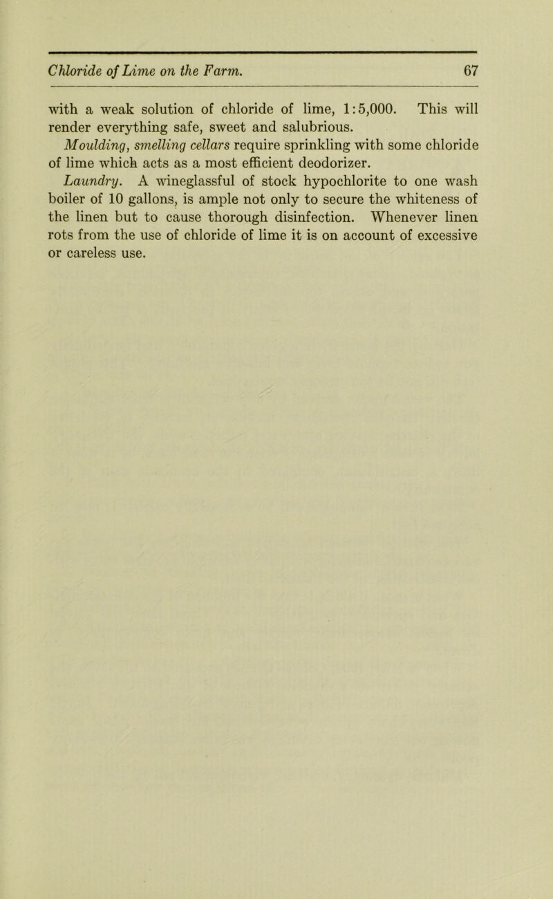 with a weak solution of chloride of lime, 1:5,000. This will render everything safe, sweet and salubrious. Moulding, smelling cellars require sprinkling with some chloride of lime which acts as a most efficient deodorizer. Laundry. A wineglassful of stock hypochlorite to one wash boiler of 10 gallons, is ample not only to secure the whiteness of the linen but to cause thorough disinfection. Whenever linen rots from the use of chloride of lime it is on account of excessive or careless use.