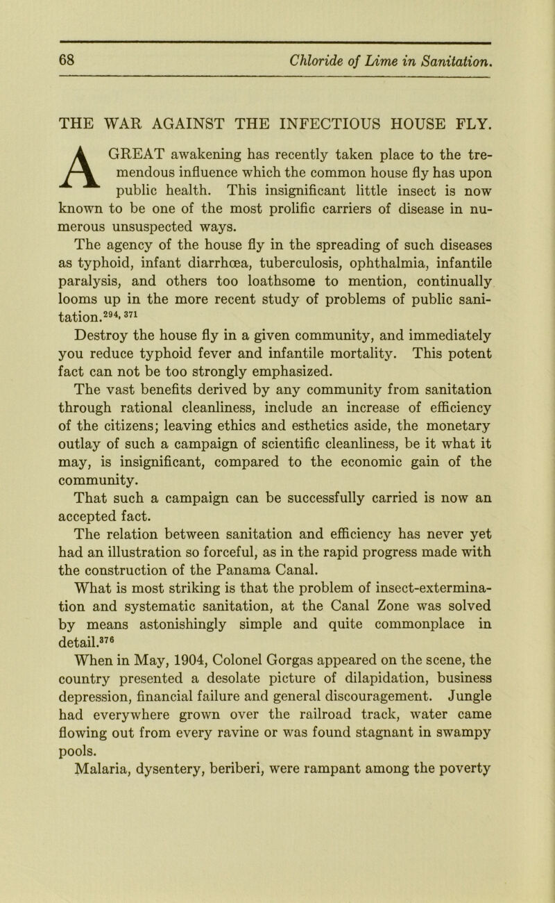 THE WAR AGAINST THE INFECTIOUS HOUSE FLY. A GREAT awakening has recently taken place to the tre- mendous influence which the common house fly has upon public health. This insignificant little insect is now known to be one of the most prolific carriers of disease in nu- merous unsuspected ways. The agency of the house fly in the spreading of such diseases as typhoid, infant diarrhoea, tuberculosis, ophthalmia, infantile paralysis, and others too loathsome to mention, continually looms up in the more recent study of problems of public sani- tation.^®^* Destroy the house fly in a given community, and immediately you reduce typhoid fever and infantile mortality. This potent fact can not be too strongly emphasized. The vast benefits derived by any community from sanitation through rational cleanliness, include an increase of efficiency of the citizens; leaving ethics and esthetics aside, the monetary outlay of such a campaign of scientific cleanliness, be it what it may, is insignificant, compared to the economic gain of the community. That such a campaign can be successfully carried is now an accepted fact. The relation between sanitation and efficiency has never yet had an illustration so forceful, as in the rapid progress made with the construction of the Panama Canal. What is most striking is that the problem of insect-extermina- tion and systematic sanitation, at the Canal Zone was solved by means astonishingly simple and quite commonplace in detail.^^® When in May, 1904, Colonel Gorgas appeared on the scene, the country presented a desolate picture of dilapidation, business depression, financial failure and general discouragement. Jungle had everywhere grown over the railroad track, water came flowing out from every ravine or was found stagnant in swampy pools. Malaria, dysentery, beriberi, were rampant among the poverty