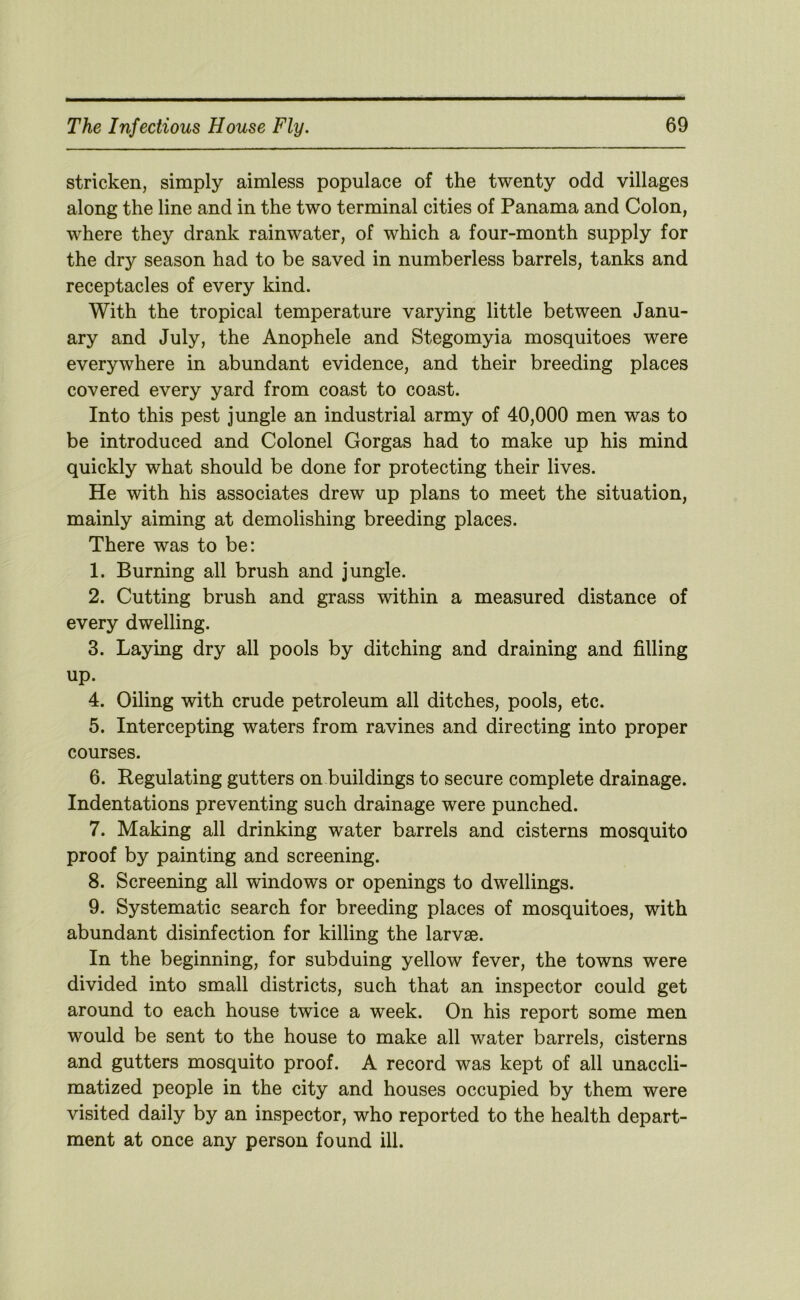 stricken, simply aimless populace of the twenty odd villages along the line and in the two terminal cities of Panama and Colon, where they drank rainwater, of which a four-month supply for the dry season had to be saved in numberless barrels, tanks and receptacles of every kind. With the tropical temperature varying little between Janu- ary and July, the Anophele and Stegomyia mosquitoes were everywhere in abundant evidence, and their breeding places covered every yard from coast to coast. Into this pest jungle an industrial army of 40,000 men was to be introduced and Colonel Gorgas had to make up his mind quickly what should be done for protecting their lives. He with his associates drew up plans to meet the situation, mainly aiming at demolishing breeding places. There was to be: 1. Burning all brush and jungle. 2. Cutting brush and grass within a measured distance of every dwelling. 3. Laying dry all pools by ditching and draining and filling up. 4. Oiling with crude petroleum all ditches, pools, etc. 5. Intercepting waters from ravines and directing into proper courses. 6. Regulating gutters on buildings to secure complete drainage. Indentations preventing such drainage were punched. 7. Making all drinking water barrels and cisterns mosquito proof by painting and screening. 8. Screening all windows or openings to dwellings. 9. Systematic search for breeding places of mosquitoes, with abundant disinfection for killing the larvae. In the beginning, for subduing yellow fever, the towns were divided into small districts, such that an inspector could get around to each house twice a week. On his report some men would be sent to the house to make all water barrels, cisterns and gutters mosquito proof. A record was kept of all unaccli- matized people in the city and houses occupied by them were visited daily by an inspector, who reported to the health depart- ment at once any person found ill.