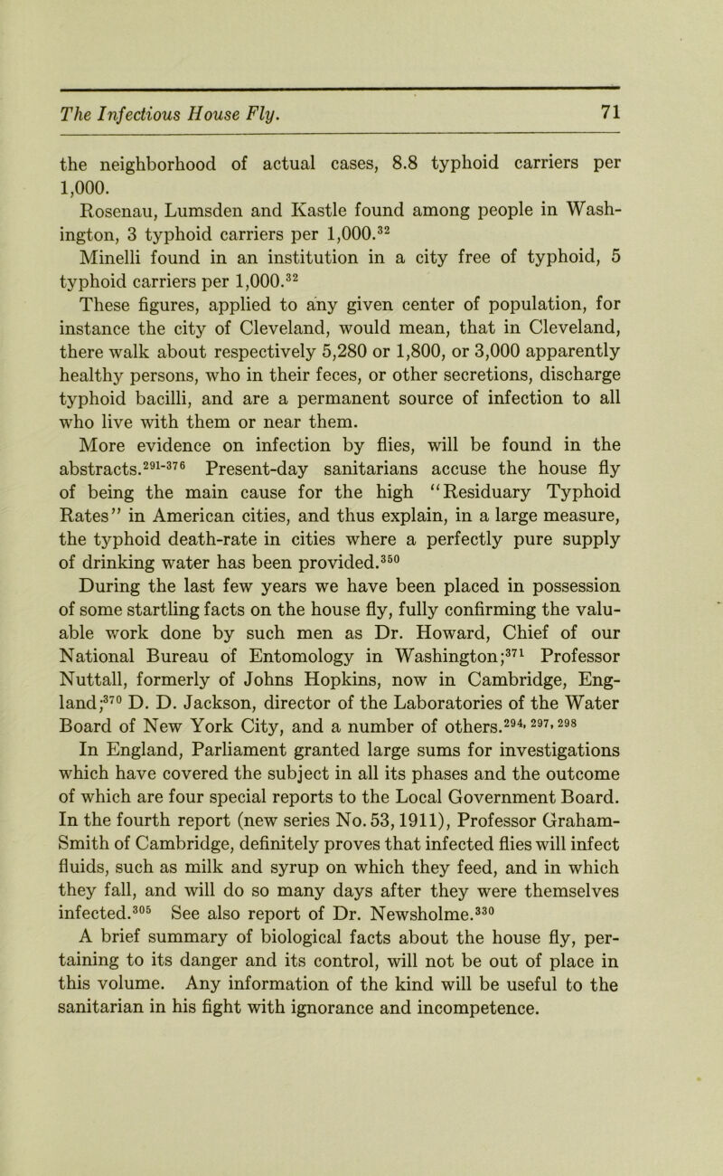 the neighborhood of actual cases, 8.8 typhoid carriers per 1,000. Rosenau, Lumsden and Kastle found among people in Wash- ington, 3 typhoid carriers per 1,000.^^ Minelli found in an institution in a city free of typhoid, 5 typhoid carriers per 1,000. These figures, applied to any given center of population, for instance the city of Cleveland, would mean, that in Cleveland, there walk about respectively 5,280 or 1,800, or 3,000 apparently healthy persons, who in their feces, or other secretions, discharge typhoid bacilli, and are a permanent source of infection to all who live with them or near them. More evidence on infection by fiies, will be found in the abstracts.Present-day sanitarians accuse the house fiy of being the main cause for the high “Residuary Typhoid Rates’' in American cities, and thus explain, in a large measure, the typhoid death-rate in cities where a perfectly pure supply of drinking water has been provided.^^° During the last few years we have been placed in possession of some startling facts on the house fly, fully confirming the valu- able v/ork done by such men as Dr. Howard, Chief of our National Bureau of Entomology in Washington Professor Nuttall, formerly of Johns Hopkins, now in Cambridge, Eng- land D. D. Jackson, director of the Laboratories of the Water Board of New York City, and a number of others. In England, Parliament granted large sums for investigations which have covered the subject in all its phases and the outcome of which are four special reports to the Local Government Board. In the fourth report (new series No. 53,1911), Professor Graham- Smith of Cambridge, definitely proves that infected flies will infect fluids, such as milk and syrup on which they feed, and in which they fall, and will do so many days after they were themselves infected.See also report of Dr. Newsholme.^^® A brief summary of biological facts about the house fly, per- taining to its danger and its control, will not be out of place in this volume. Any information of the kind will be useful to the sanitarian in his fight with ignorance and incompetence.