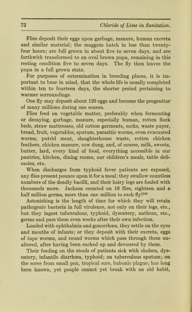 Flies deposit their eggs upon garbage, manure, human excreta and similar material; the maggots hatch in less than twenty- four hours; are full grown in about five to seven days, and are forthwith transformed to an oval brown pupa, remaining in this resting condition five to seven days. The fly then leaves the pupa in a full grown state. For purposes of extermination in breeding places, it is im- portant to bear in mind, that the whole life is usually completed within ten to fourteen days, the shorter period pertaining to warmer surroundings. One fly may deposit about 120 eggs and become the progenitor of many millions during one season. Flies feed on vegetable matter, preferably when fermenting or decaying, garbage, manure, especially human, rotten flock beds, straw mattresses, old cotton garments, socks, waste paper, bread, fruit, vegetables, sputum, parasitic worms, even evacuated worms, putrid meat, slaughterhouse waste, rotten chicken feathers, chicken manure, cow dung, and, of course, milk, sweets, butter, lard, every kind of food, everything accessible in our pantries, kitchen, dining rooms, our children’s meals, table deli- cacies, etc. When discharges from typhoid fever patients are exposed, any flies present pounce upon it for a meal; they swallow countless numbers of the deadly bacilli, and their hairy legs are fouled with thousands more. Jackson counted on 18 flies, eighteen and a half million germs, more than one million to each fly!^^^ Astonishing is the length of time for which they will retain pathogenic bacteria in full virulence, not only on their legs, etc., but they ingest tuberculous, typhoid, dysentery, anthrax, etc., germs and pass them even weeks after their own infection. Loaded with ophthalmia and gonorrhoea, they settle on the eyes and mouths of infants; or they deposit with their excreta, eggs of tape worms, and round worms which pass through them un- altered, after having been sucked up and devoured by them. Their feeding on the stools of patients sick with cholera, dys- entery, infantile diarrhoea, typhoid; on tuberculous sputum; on the sores from small pox, tropical sore, bubonic plague; has long been known, yet people cannot yet break with an old habit,