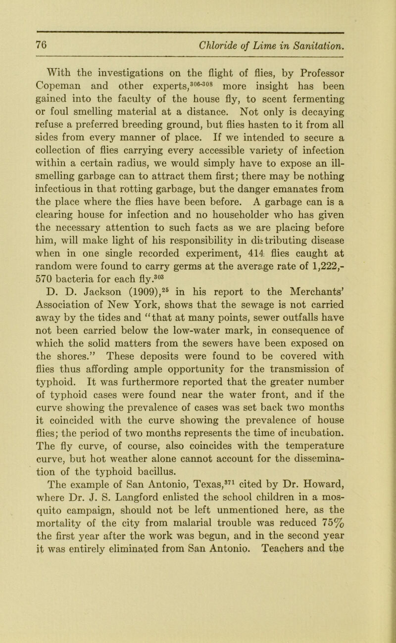 With the investigations on the flight of flies, by Professor Copeman and other experts,more insight has been gained into the faculty of the house fly, to scent fermenting or foul smelling material at a distance. Not only is decaying refuse a preferred breeding ground, but flies hasten to it from all sides from every manner of place. If we intended to secure a collection of flies carrying every accessible variety of infection within a certain radius, we would simply have to expose an ill- smelling garbage can to attract them first; there may be nothing infectious in that rotting garbage, but the danger emanates from the place where the flies have been before. A garbage can is a clearing house for infection and no householder who has given the necessary attention to such facts as we are placing before him, will make light of his responsibility in difctributing disease when in one single recorded experiment, 414; flies caught at random were found to carry germs at the avera,ge rate of 1,222,- 570 bacteria for each fly.^®^ D. D. Jackson (1909),in his report to the Merchants' Association of New York, shows that the sewage is not carried away by the tides and ‘‘that at many points, sewer outfalls have not been carried below the low-water mark, in consequence of which the solid matters from the sewers have been exposed on the shores.” These deposits were found to be covered with flies thus affording ample opportunity for the transmission of typhoid. It was furthermore reported that the greater number of typhoid cases were found near the water front, and if the curve showing the prevalence of cases was set back two months it coincided with the curve showing the prevalence of house flies; the period of two months represents the time of incubation. The fly curve, of course, also coincides with the temperature curve, but hot weather alone cannot account for the dissemina- tion of the typhoid bacillus. The example of San Antonio, Texas,®^^ cited by Dr. Howard, where Dr. J. S. Langford enlisted the school children in a mos- quito campaign, should not be left unmentioned here, as the mortality of the city from malarial trouble was reduced 75% the first year after the work was begun, and in the second year it was entirely eliminated from San Antonio. Teachers and the