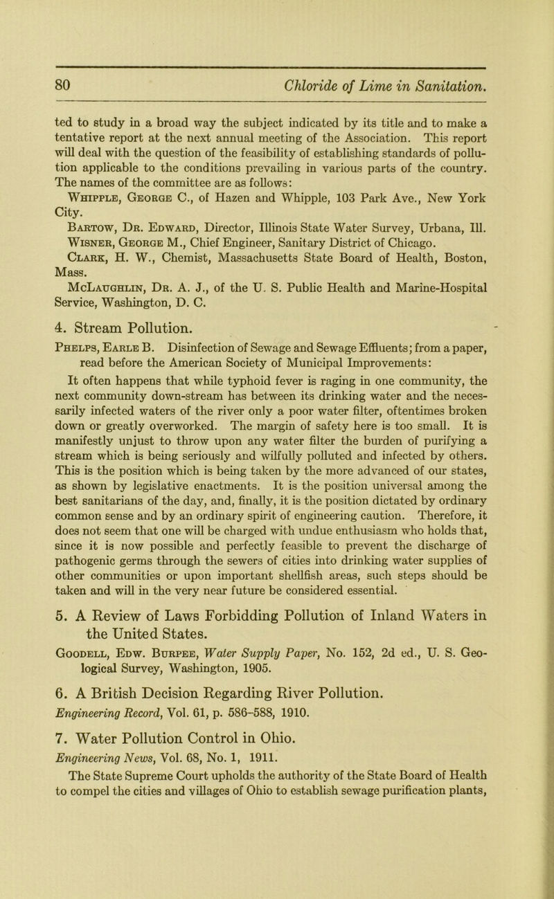 ted to study in a broad way the subject indicated by its title and to make a tentative report at the next annual meeting of the Association. This report will deal with the question of the feasibility of establishing standards of pollu- tion applicable to the conditions prevailing in various parts of the country. The names of the committee are as follows: Whipple, George C., of Hazen and Whipple, 103 Park Ave., New York City. Bartow, Dr. Edward, Director, Illinois State Water Survey, Urbana, 111. WiSNER, George M., Chief Engineer, Sanitary District of Chicago. Clark, H. W., Chemist, Massachusetts State Board of Health, Boston, Mass. McLaughlin, Dr. A. J., of the U. S. Public Health and Marine-Hospital Service, Washington, D. C. 4. Stream Pollution. Phelps, Earle B . Disinfection of Sewage and Sewage Effluents; from a paper, read before the American Society of Municipal Improvements: It often happens that while typhoid fever is raging in one community, the next community down-stream has between its drinking water and the neces- sarily infected waters of the river only a poor water filter, oftentimes broken down or gi*eatly overworked. The margin of safety here is too small. It is manifestly unjust to throw upon any water filter the binden of purifying a stream which is being seriously and wilfully polluted and infected by others. This is the position which is being taken by the more advanced of our states, as shown by legislative enactments. It is the position universal among the best sanitarians of the day, and, finally, it is the position dictated by ordinary common sense and by an ordinary spirit of engineering caution. Therefore, it does not seem that one will be charged with undue enthusiasm who holds that, since it is now possible and perfectly feasible to prevent the discharge of pathogenic germs through the sewers of cities into drinking water suppUes of other communities or upon important shellfish areas, such steps should be taken and wiU in the very near future be considered essential. 5. A Review of Laws Forbidding Pollution of Inland Waters in the United States. Goodell, Edw. Burpee, Water Supply Paper, No. 152, 2d ed., U. S. Geo- logical Survey, Washington, 1905. 6. A British Decision Regarding River Pollution. Engineering Record, Vol. 61, p. 586-588, 1910. 7. Water Pollution Control in Ohio. Engineering News, Vol. 68, No. 1, 1911. The State Supreme Court upholds the authority of the State Board of Health to compel the cities and villages of Ohio to establish sewage purification plants.