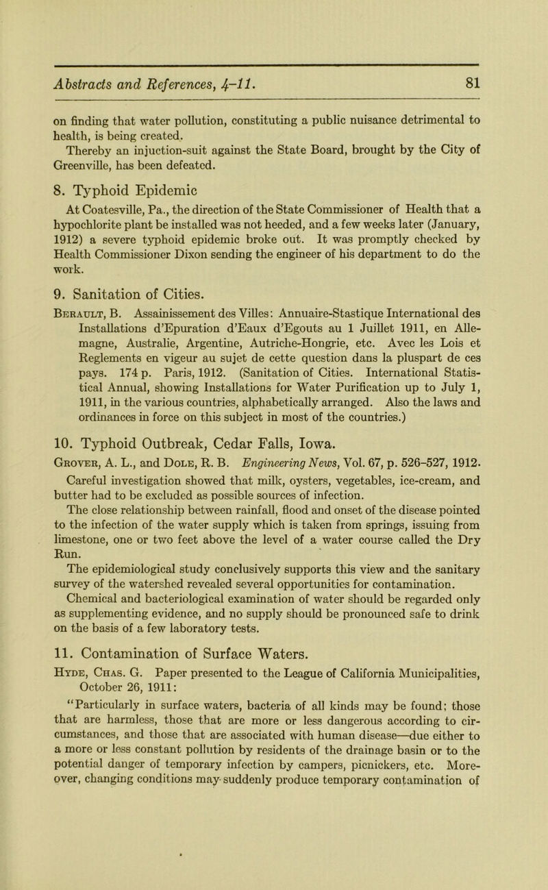 on finding that water pollution, constituting a public nuisance detrimental to health, is being created. Thereby an injuction-suit against the State Board, brought by the City of Greenville, has been defeated. 8. Typhoid Epidemic At Coatesville, Pa., the direction of the State Commissioner of Health that a hypochlorite plant be installed was not heeded, and a few weeks later (January, 1912) a severe typhoid epidemic broke out. It was promptly checked by Health Commissioner Dixon sending the engineer of his department to do the work. 9. Sanitation of Cities. Berault, B. Assainissement des Villes; Annuaire-Stastique International des Installations d’Epuration d’Eaux d’Egouts au 1 JuiUet 1911, en Alle- magne, Australie, Argentine, Autriche-Hongi-ie, etc. Avec les Lois et Reglements en vigeur au sujet de cette question dans la pluspart de ces pays. 174 p. Paris, 1912. (Sanitation of Cities. International Statis- tical Annual, showing Installations for Water Purification up to July 1, 1911, in the various countries, alphabetically arranged. Also the laws and ordinances in force on this subject in most of the countries.) 10. Typhoid Outbreak, Cedar Falls, Iowa. Grover, A. L., and Dole, R. B. Engineering News, Vol. 67, p. 526-527, 1912. Careful investigation showed that milk, oysters, vegetables, ice-cream, and butter had to be excluded as possible sources of infection. The close relationship between rainfall, flood and onset of the disease pointed to the infection of the water supply which is taken from springs, issuing from limestone, one or two feet above the level of a water course called the Dry Run. The epidemiological study conclusively supports this view and the sanitary survey of the watershed revealed several opportunities for contamination. Chemical and bacteriological examination of water should be regarded only as supplementing evidence, and no supply should be pronounced safe to drink on the basis of a few laboratory tests. 11. Contamination of Surface Waters. Hyde, Chas. G. Paper presented to the League of California Municipalities, October 26, 1911: “Particularly in surface waters, bacteria of all kinds may be found; those that are harmless, those that are more or less dangerous according to cir- cumstances, and those that are associated with human disease—due either to a more or less constant pollution by residents of the drainage basin or to the potential danger of temporary infection by campers, picnickers, etc. More- over, changing conditions may suddenly produce temporary contamination of