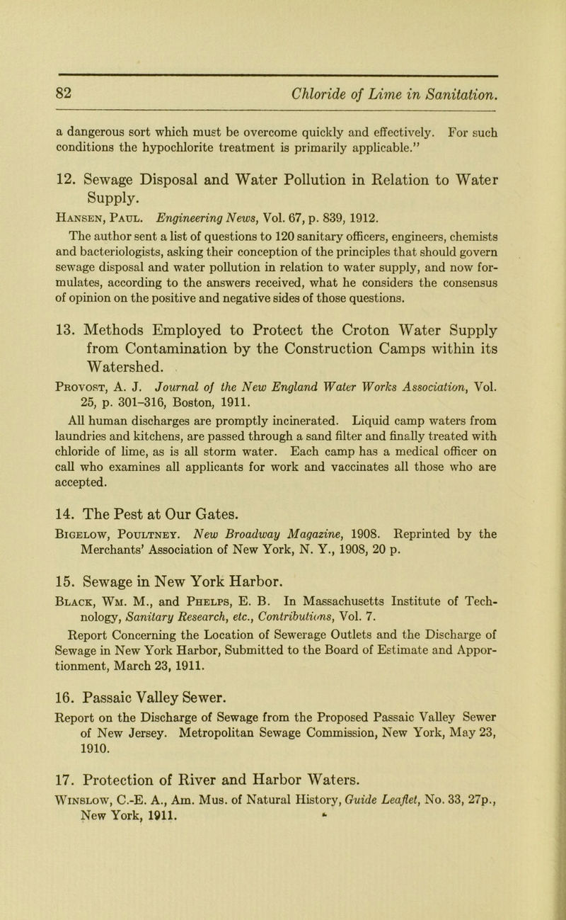 a dangerous sort which must be overcome quickly and effectively. For such conditions the hypochlorite treatment is primarily applicable.” 12. Sewage Disposal and Water Pollution in Relation to Water Supply. Hansen, Paul. Engineering News, Vol. 67, p. 839, 1912. The author sent a list of questions to 120 sanitary officers, engineers, chemists and bacteriologists, asking their conception of the principles that should govern sewage disposal and water pollution in relation to water supply, and now for- mulates, according to the answers received, what he considers the consensus of opinion on the positive and negative sides of those questions. 13. Methods Employed to Protect the Croton Water Supply from Contamination by the Construction Camps within its Watershed. Provost, A. J. Journal of the New England Water Works Association, Vol. 25, p. 301-316, Boston, 1911. All human discharges are promptly incinerated. Liquid camp waters from laundries and kitchens, are passed through a sand filter and finally treated with chloride of hme, as is all storm water. Each camp has a medical officer on caU who examines all applicants for work and vaccinates all those who are accepted. 14. The Pest at Our Gates. Bigelow, Poultney. New Broadway Magazine, 1908. Reprinted by the Merchants’ Association of New York, N. Y., 1908, 20 p. 15. Sewage in New York Harbor. Black, Wm. M., and Phelps, E. B. In Massachusetts Institute of Tech- nology, Sanitary Research, etc.. Contributions, Vol. 7. Report Concerning the Location of Sewerage Outlets and the Discharge of Sewage in New York Harbor, Submitted to the Board of Estimate and Appor- tionment, March 23, 1911. 16. Passaic Valley Sewer. Report on the Discharge of Sewage from the Proposed Passaic Valley Sewer of New Jersey. Metropolitan Sewage Commission, New York, May 23, 1910. 17. Protection of River and Harbor Waters. Winslow, C.-E. A., Am. Mus. of Natural History, Guide Leaflet, No. 33, 27p., New York, 1911. *1